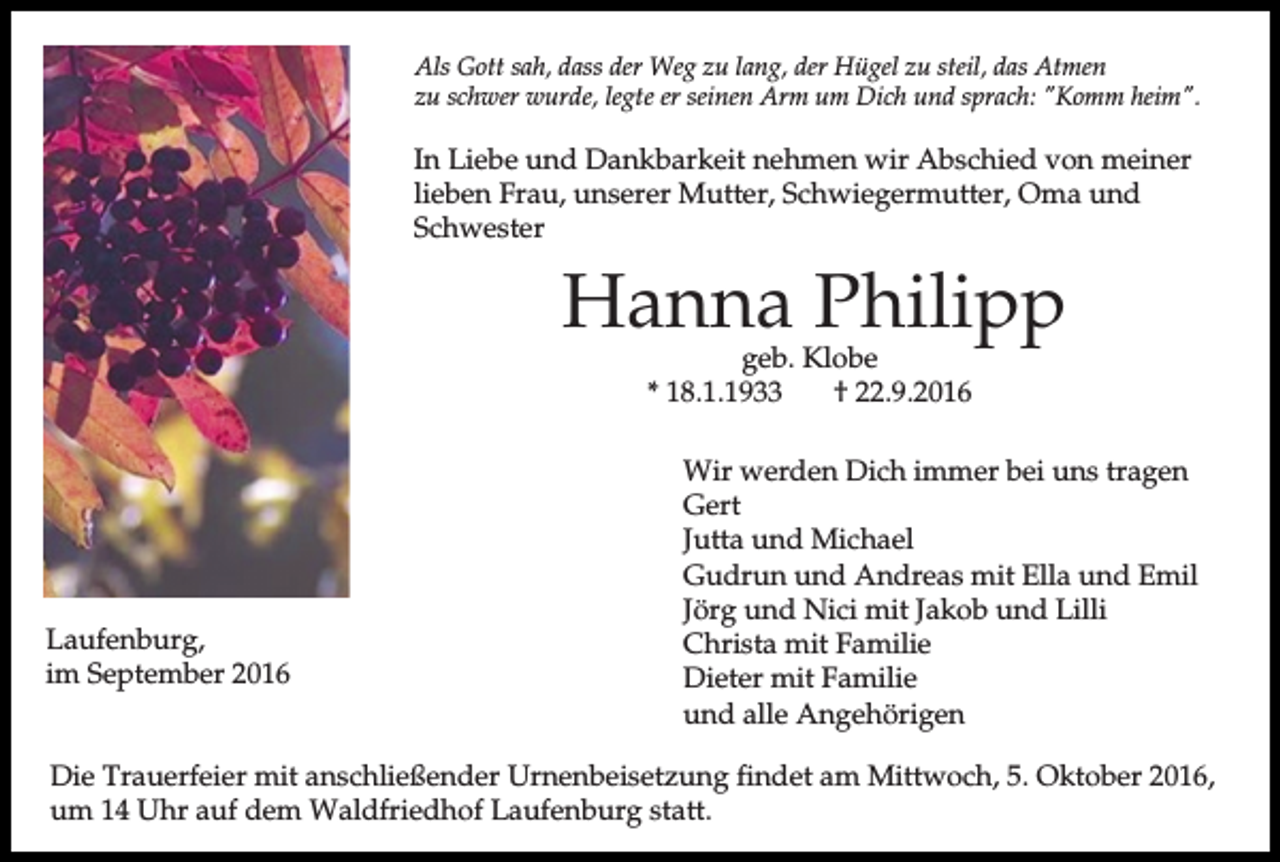 <p>Als Gott sah, dass der Weg zu lang, der Hügel zu steil, das Atmen<br />zu schwer wurde, legte er seinen Arm um Dich und sprach: "Komm heim".</p><p>In Liebe und Dankbarkeit nehmen wir Abschied von meiner<br />lieben Frau, unserer Mutter, Schwiegermutter, Oma und<br />Schwester</p><p>Hanna Philipp<br />geb. Klobe<br />* 18.1.1933<br />† 22.9.2016</p><p>Laufenburg,<br />im September 2016</p><p>Wir werden Dich immer bei uns tragen<br />Gert<br />Jutta und Michael<br />Gudrun und Andreas mit Ella und Emil<br />Jörg und Nici mit Jakob und Lilli<br />Christa mit Familie<br />Dieter mit Familie<br />und alle Angehörigen</p><p>Die Trauerfeier mit anschließender Urnenbeisetzung findet am Mittwoch, 5. Oktober 2016,<br />um 14 Uhr auf dem Waldfriedhof Laufenburg statt.</p>