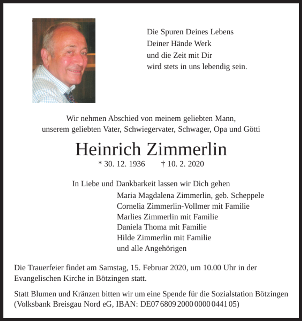 <p>Die Spuren Deines Lebens<br />Deiner Hände Werk<br />und die Zeit mit Dir<br />wird stets in uns lebendig sein.</p><p>Wir nehmen Abschied von meinem geliebten Mann,<br />unserem geliebten Vater, Schwiegervater, Schwager, Opa und Götti</p><p>Heinrich Zimmerlin<br />* 30. 12. 1936 † 10. 2. 2020</p><p>In Liebe und Dankbarkeit lassen wir Dich gehen<br />Maria Magdalena Zimmerlin, geb. Scheppele<br />Cornelia Zimmerlin-Vollmer mit Familie<br />Marlies Zimmerlin mit Familie<br />Daniela Thoma mit Familie<br />Hilde Zimmerlin mit Familie<br />und alle Angehörigen<br />Die Trauerfeier findet am Samstag, 15. Februar 2020, um 10.00 Uhr in der<br />Evangelischen Kirche in Bötzingen statt.<br />Statt Blumen und Kränzen bitten wir um eine Spende für die Sozialstation Bötzingen<br />(Volksbank Breisgau Nord eG, IBAN: DE07 6809 2441 05)</p>
