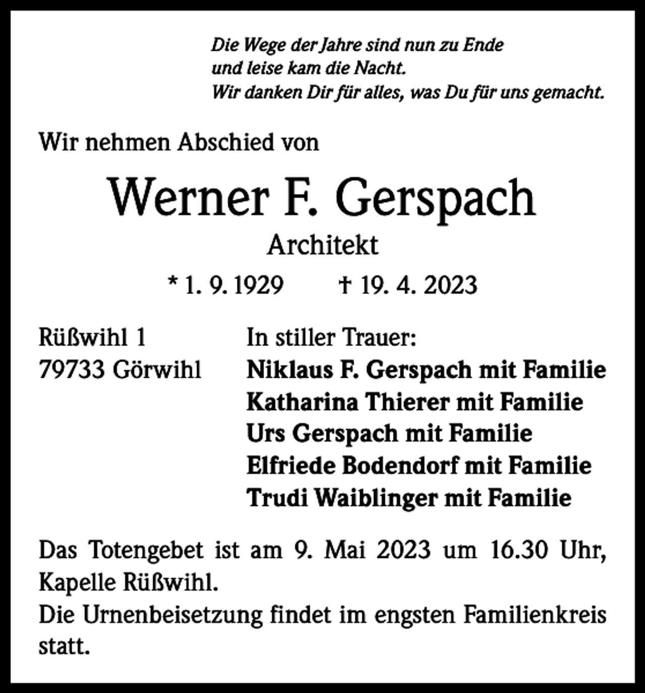 <p>Die Wege der Jahre sind nun zu Ende<br />und leise kam die Nacht.<br />Wir danken Dir für alles, was Du für uns gemacht.</p><p>Wir nehmen Abschied von</p><p>Werner F. Gerspach<br />Architekt</p><p>* 1. 9. 1929 † 19. 4. 2023<br />Rüßwihl 1<br />In stiller Trauer:<br />79733 Görwihl Niklaus F. Gerspach mit Familie<br />Katharina Thierer mit Familie<br />Urs Gerspach mit Familie<br />Elfriede Bodendorf mit Familie<br />Trudi Waiblinger mit Familie<br />Das Totengebet ist am 9. Mai 2023 um 16.30 Uhr,<br />­Kapelle Rüßwihl.<br />Die Urnenbeisetzung findet im engsten Familienkreis<br />statt.</p>
