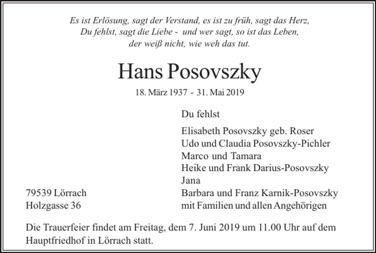 <p>Es ist Erlösung, sagt der Verstand, es ist zu früh, sagt das Herz,<br />Du fehlst, sagt die Liebe - und wer sagt, so ist das Leben,<br />der weiß nicht, wie weh das tut.</p><p>Hans Posovszky<br />18. März 1937 - 31. Mai 2019</p><p>Du fehlst</p><p>79539 Lörrach<br />Holzgasse 36</p><p>Elisabeth Posovszky geb. Roser<br />Udo und Claudia Posovszky-Pichler<br />Marco und Tamara<br />Heike und Frank Darius-Posovszky<br />Jana<br />Barbara und Franz Karnik-Posovszky<br />mit Familien und allen Angehörigen</p><p>Die Trauerfeier findet am Freitag, dem 7. Juni 2019 um 11.00 Uhr auf dem<br />Hauptfriedhof in Lörrach statt.</p>