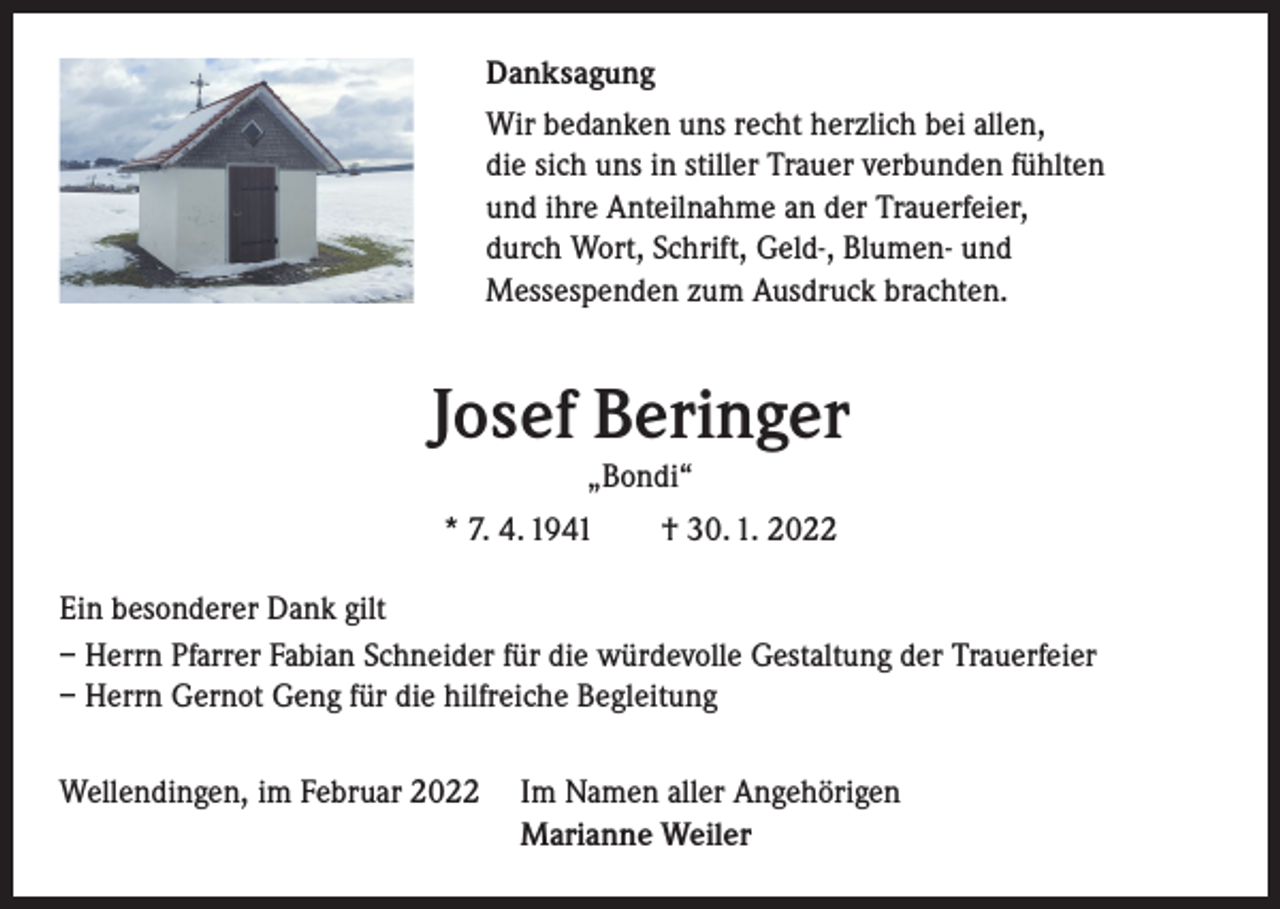 <p>Danksagung<br />Wir bedanken uns recht herzlich bei allen,<br />die sich uns in stiller Trauer verbunden fühlten<br />und ihre Anteilnahme an der Trauerfeier,<br />durch Wort, Schrift, Geld-, Blumen- und<br />Messespenden zum Ausdruck brachten.</p><p>Josef Beringer<br />„Bondi“</p><p>* 7. 4. 1941 † 30. 1. 2022<br />Ein besonderer Dank gilt<br />– Herrn Pfarrer Fabian Schneider für die würdevolle Gestaltung der Trauerfeier<br />– Herrn Gernot Geng für die hilfreiche Begleitung<br />Wellendingen, im Februar 2022 Im Namen aller Angehörigen<br />Marianne Weiler</p>