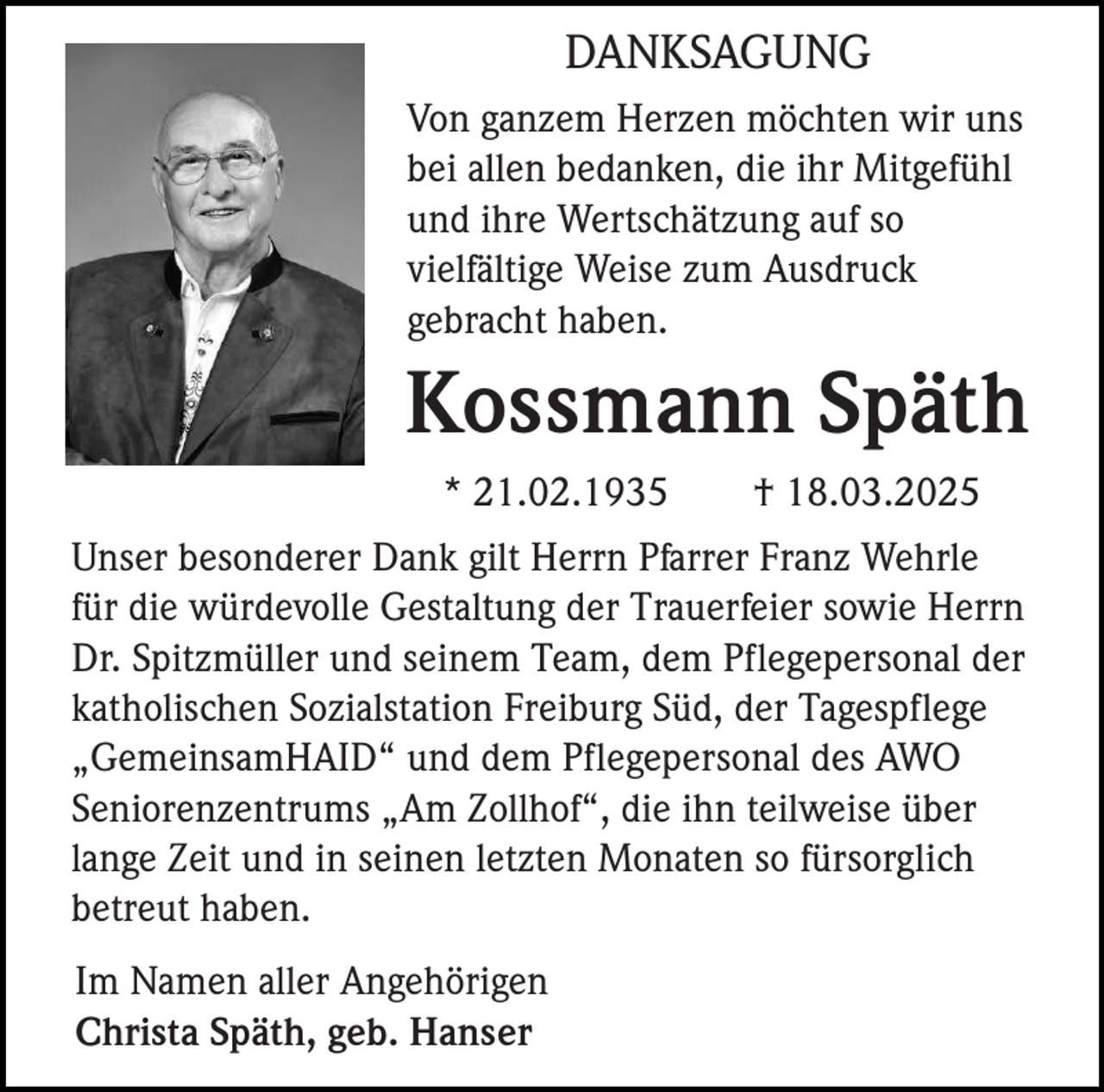 <p>DANKSAGUNG<br />Von ganzem Herzen möchten wir uns<br />bei allen bedanken, die ihr Mitgefühl<br />und ihre Wertschätzung auf so<br />vielfältige Weise zum Ausdruck<br />gebracht haben.</p><p>Kossmann Späth<br />* 21.02.1935</p><p>† 18.03.2025</p><p>Unser besonderer Dank gilt Herrn Pfarrer Franz Wehrle<br />für die würdevolle Gestaltung der Trauerfeier sowie Herrn<br />Dr. Spitzmüller und seinem Team, dem Pflegepersonal der<br />katholischen Sozialstation Freiburg Süd, der Tagespflege<br />„GemeinsamHAID“ und dem Pflegepersonal des AWO<br />Seniorenzentrums „Am Zollhof“, die ihn teilweise über<br />lange Zeit und in seinen letzten Monaten so fürsorglich<br />betreut haben.<br />Im Namen aller Angehörigen<br />Christa Späth, geb. Hanser</p>