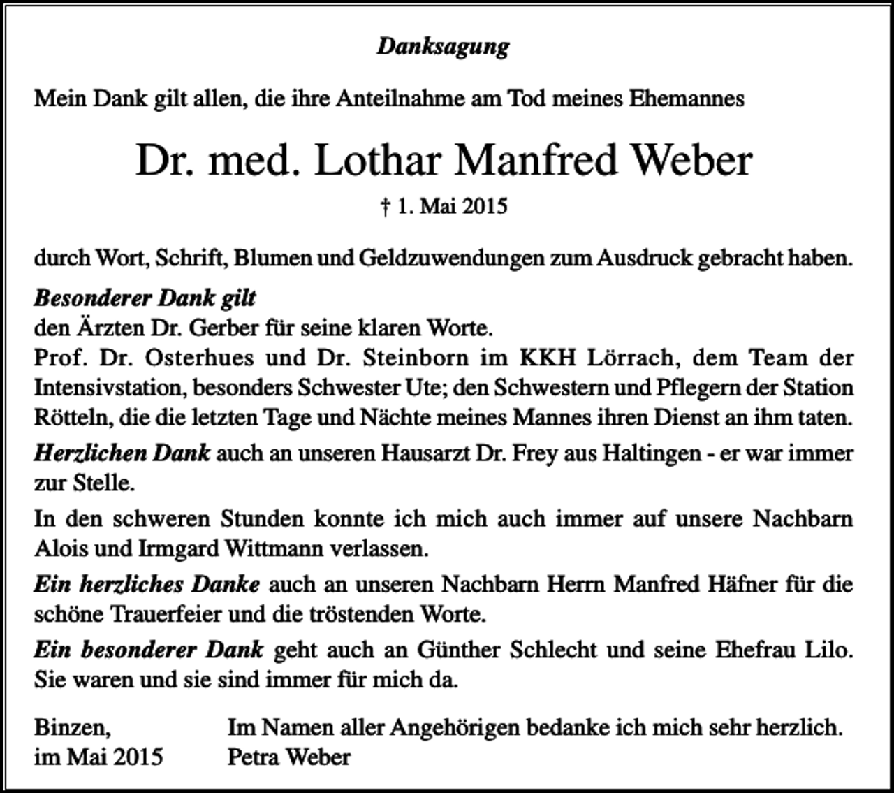 <p>Danksagung<br />Mein Dank gilt allen, die ihre Anteilnahme am Tod meines Ehemannes</p><p>Dr. med. Lothar Manfred Weber<br />† 1. Mai 2015</p><p>durch Wort, Schrift, Blumen und Geldzuwendungen zum Ausdruck gebracht haben.</p><p>Besonderer Dank gilt<br />den Ärzten Dr. Gerber für seine klaren Worte.<br />Prof. Dr. Osterhues und Dr. Steinborn im KKH Lörrach, dem Team der<br />Intensivstation, besonders Schwester Ute; den Schwestern und Pflegern der Station<br />Rötteln, die die letzten Tage und Nächte meines Mannes ihren Dienst an ihm taten.<br />Herzlichen Dank auch an unseren Hausarzt Dr. Frey aus Haltingen - er war immer<br />zur Stelle.<br />In den schweren Stunden konnte ich mich auch immer auf unsere Nachbarn<br />Alois und Irmgard Wittmann verlassen.<br />Ein herzliches Danke auch an unseren Nachbarn Herrn Manfred Häfner für die<br />schöne Trauerfeier und die tröstenden Worte.<br />Ein besonderer Dank geht auch an Günther Schlecht und seine Ehefrau Lilo.<br />Sie waren und sie sind immer für mich da.<br />Binzen,<br />im Mai 2015</p><p>Im Namen aller Angehörigen bedanke ich mich sehr herzlich.<br />Petra Weber</p>