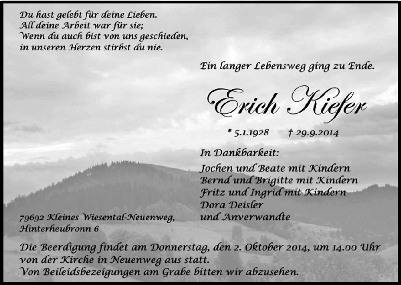 <p>Du hast gelebt für deine Lieben.<br />All deine Arbeit war für sie;<br />Wenn du auch bist von uns geschieden,<br />in unseren Herzen stirbst du nie.</p><p>Ein langer Lebensweg ging zu Ende.</p><p>Erich Kiefer<br />* 5.1.1928</p><p>† 29.9.2014</p><p>In Dankbarkeit:</p><p>79692 Kleines Wiesental-Neuenweg,<br />Hinterheubronn 6</p><p>Jochen und Beate mit Kindern<br />Bernd und Brigitte mit Kindern<br />Fritz und Ingrid mit Kindern<br />Dora Deisler<br />und Anverwandte</p><p>Die Beerdigung findet am Donnerstag, den 2. Oktober 2014, um 14.00 Uhr<br />von der Kirche in Neuenweg aus statt.<br />Von Beileidsbezeigungen am Grabe bitten wir abzusehen.</p>