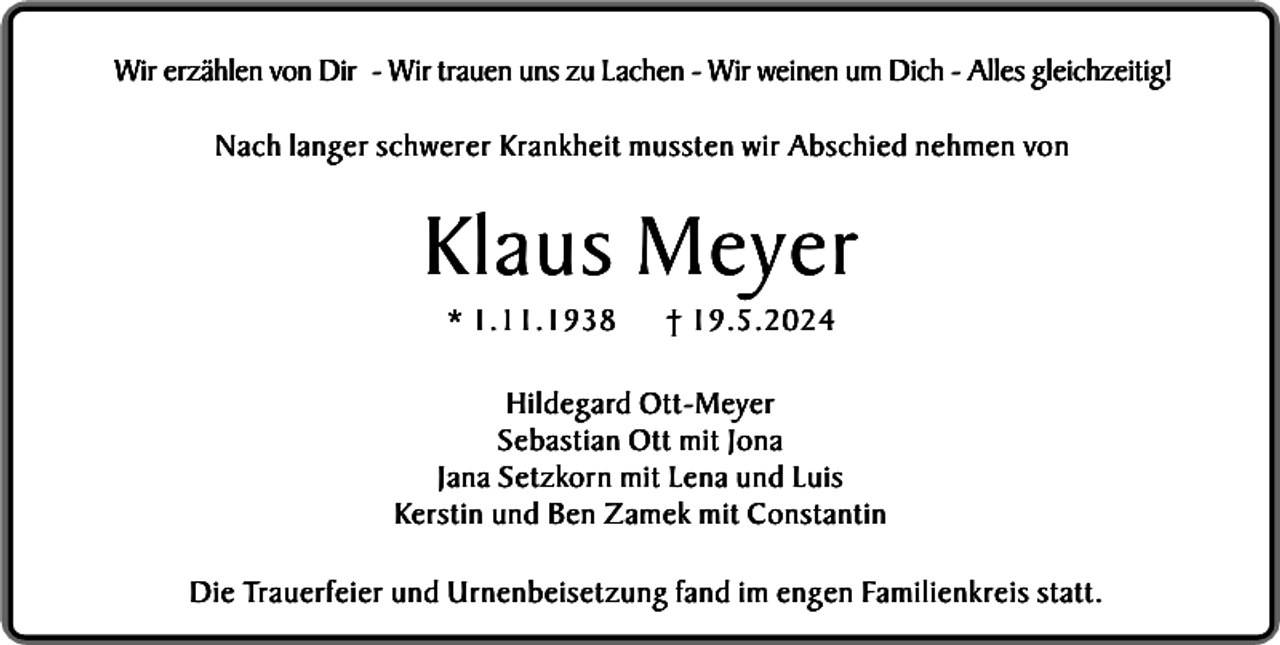 <p>Wir erzählen von Dir - Wir trauen uns zu Lachen - Wir weinen um Dich - Alles gleichzeitig!<br />Nach langer schwerer Krankheit mussten wir Abschied nehmen von</p><p>Klaus Meyer<br />* 1.11.1938</p><p>† 19.5.2024</p><p>Hildegard Ott-Meyer<br />Sebastian Ott mit Jona<br />Jana Setzkorn mit Lena und Luis<br />Kerstin und Ben Zamek mit Constantin<br />Die Trauerfeier und Urnenbeisetzung fand im engen Familienkreis statt.</p>