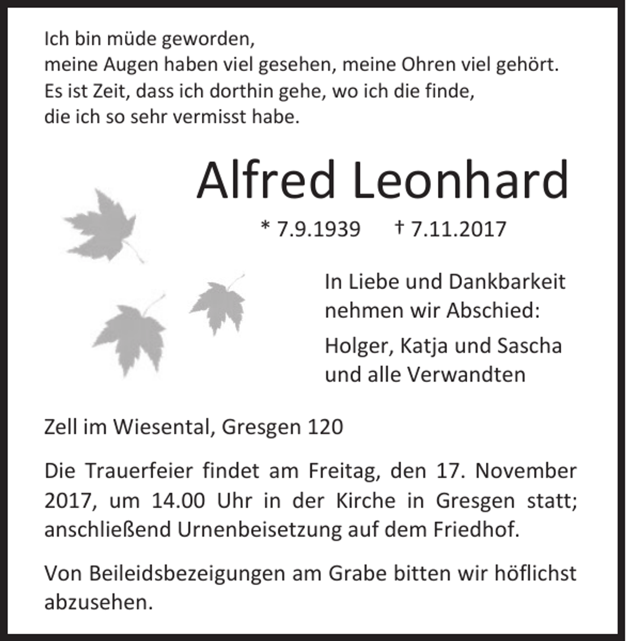 <p>I c h bin<br />Ich<br />bi n müde<br />m ü d e geworden,<br />g e w or d e n,<br />mmeine<br />ei n e AAugen<br />u g e n hhaben<br />a b e n viviel<br />el g gesehen,<br />es e h e n, mmeine<br />ei n e OOhren<br />hr e n viviel<br />el g gehört.<br />e h ört.<br />Esist<br />Es<br />ist ZZeit,<br />eit, dass<br />d a ss iich<br />c h dorthin<br />d ort hi n ggehe,<br />e h e , wwo<br />o i cich<br />h di<br />die<br />e fi<br />finde,<br />n d e,<br />die<br />di<br />e iich<br />c h sso<br />o ssehr<br />e hr vvermisst<br />er misst hhabe.<br />a b e.</p><p>Alfred<br />Alfr<br />e d LLeonhard<br />e o n h ar d<br />** 7.9.1939<br />7. 9. 1 9 3 9</p><p>†† 7.11.201. . 2 0 1 7</p><p>I n Liebe<br />In<br />Li e b e und<br />u n d Dankbarkeit<br />D a n k b ar k eit<br />nnehmen<br />e h m e n wir<br />wir Abschied:<br />A bs c hi e d:<br />HHolger,<br />ol g er, KKatja<br />atj a uund<br />n d SSascha<br />as c h a<br />uund<br />n d all<br />alle<br />e Verwandten<br />V er w a n dt e n<br />ZZell<br />ell iimm Wiesental,<br />Wi es e nt al , Gresgen<br />Gr es g e n<br />Di e Tr<br />Die<br />Trauerfeier<br />a u erf ei er fi<br />findet<br />n d et am<br />a m Freitag,<br />Fr eit a g, den<br />d e n 17.<br />1 7. November<br />N o v e m b er<br />22017,<br />0 1 7, um<br />u m 114.00<br />4. Uhr<br />U hr iin<br />n der<br />d er Kirche<br />Kir c h e iin<br />n Gresgen<br />Gr es g e n st<br />statt;<br />att;<br />aanschließend<br />ns c hli e ß e n d Urnenbeisetzung<br />Ur n e n b eis etz u n g aauf<br />uf dem<br />d e m Fri<br />Friedhof.<br />e d h of.<br />V o n BBeileidsbezeigungen<br />Von<br />eil ei d s b ez ei g u n g e n aam<br />m Grabe<br />Gr a b e bitt<br />bitten<br />e n wir<br />wir hhöflichst<br />öfli c hst<br />aabzusehen.<br />b z us e h e n.</p>