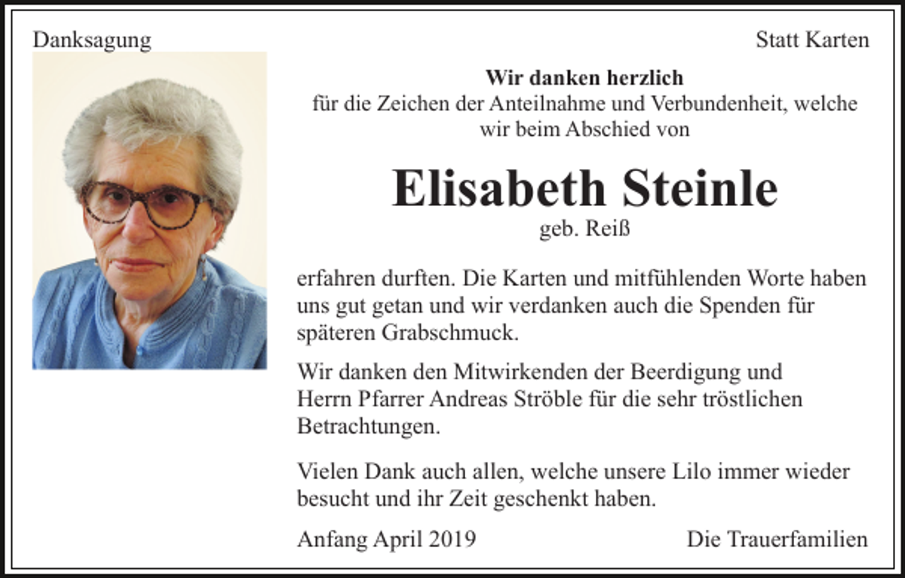 <p>Danksagung</p><p>Statt Karten<br />Wir danken herzlich<br />für die Zeichen der Anteilnahme und Verbundenheit, welche<br />wir beim Abschied von</p><p>Elisabeth Steinle<br />geb. Reiß</p><p>erfahren durften. Die Karten und mitfühlenden Worte haben<br />uns gut getan und wir verdanken auch die Spenden für<br />späteren Grabschmuck.<br />Wir danken den Mitwirkenden der Beerdigung und<br />Herrn Pfarrer Andreas Ströble für die sehr tröstlichen<br />Betrachtungen.<br />Vielen Dank auch allen, welche unsere Lilo immer wieder<br />besucht und ihr Zeit geschenkt haben.<br />Anfang April 2019</p><p>Die Trauerfamilien</p>