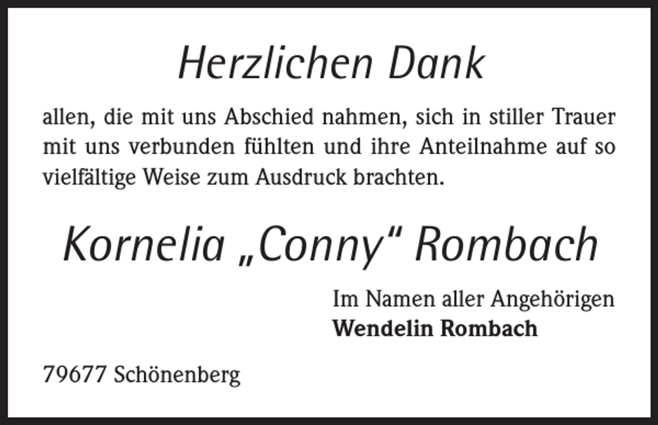 <p>Herzlichen Dank<br />allen, die mit uns Abschied nahmen, sich in stiller Trauer<br />mit uns verbunden fühlten und ihre Anteilnahme auf so<br />vielfältige Weise zum Ausdruck brachten.</p><p>Kornelia „Conny“ Rombach<br />Im Namen aller Angehörigen<br />Wendelin Rombach<br />79677 Schönenberg</p>
