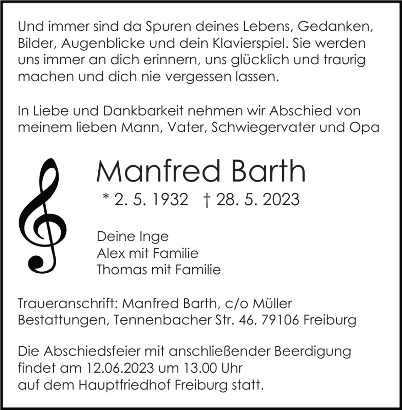 <p>Und immer sind da Spuren deines Lebens, Gedanken,<br />Bilder, Augenblicke und dein Klavierspiel. Sie werden<br />uns immer an dich erinnern, uns glücklich und traurig<br />machen und dich nie vergessen lassen.<br />In Liebe und Dankbarkeit nehmen wir Abschied von<br />meinem lieben Mann, Vater, Schwiegervater und Opa</p><p>Manfred Barth<br />* 2. 5. 1932 † 28. 5. 2023<br />Deine Inge<br />Alex mit Familie<br />Thomas mit Familie<br />Traueranschrift: Manfred Barth, c/o Müller<br />Bestattungen, Tennenbacher Str. 46, 79106 Freiburg<br />Die Abschiedsfeier mit anschließender Beerdigung<br />findet am 12.06.2023 um 13.00 Uhr<br />auf dem Hauptfriedhof Freiburg statt.</p>