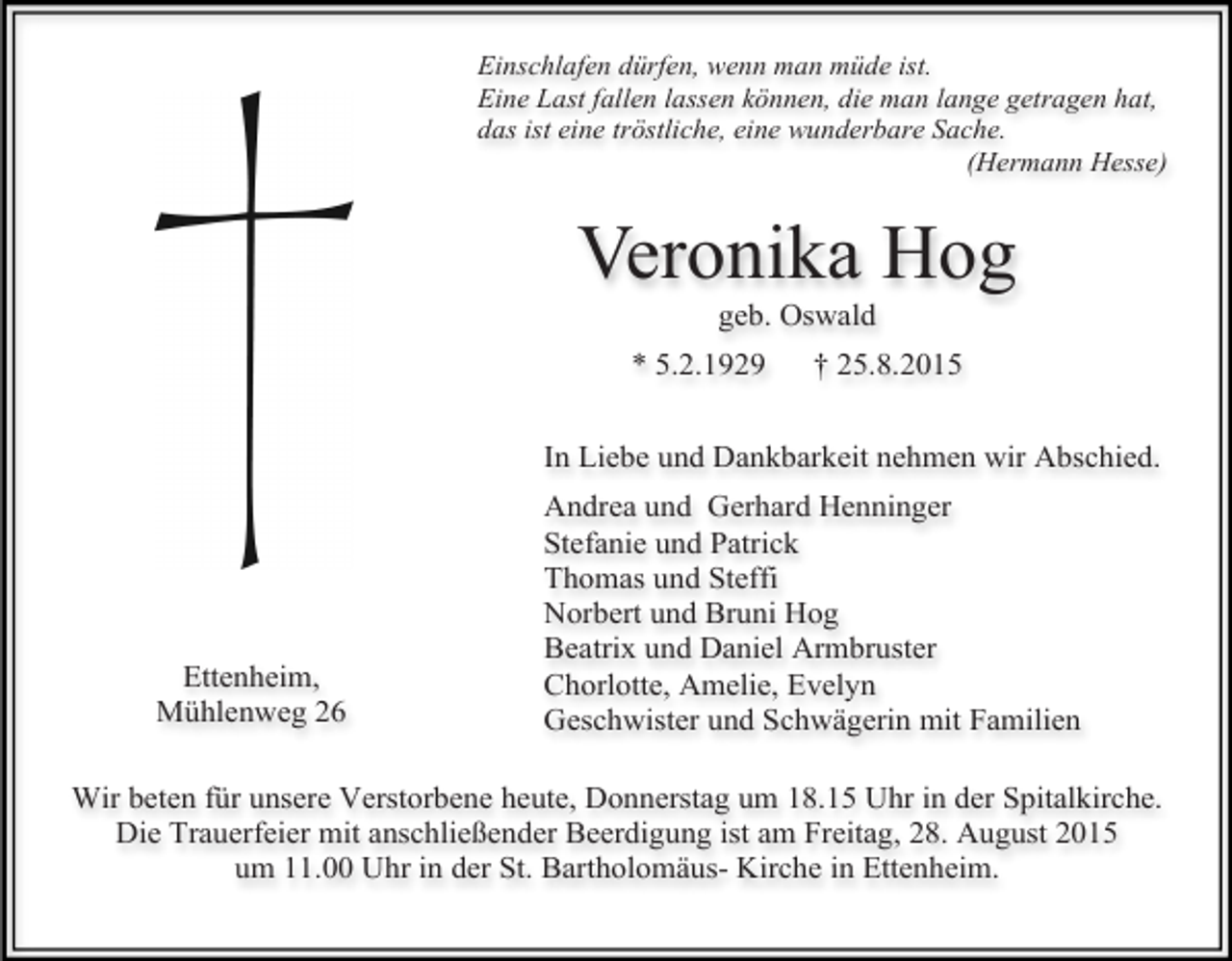 <p>Einschlafen dürfen, wenn man müde ist.<br />Eine Last fallen lassen können, die man lange getragen hat,<br />das ist eine tröstliche, eine wunderbare Sache.<br />(Hermann Hesse)</p><p>Veronika Hog<br />geb. Oswald</p><p>* 5.2.1929</p><p>† 25.8.2015</p><p>In Liebe und Dankbarkeit nehmen wir Abschied.</p><p>Ettenheim,<br />Mühlenweg 26</p><p>Andrea und Gerhard Henninger<br />Stefanie und Patrick<br />Thomas und Steffi<br />Norbert und Bruni Hog<br />Beatrix und Daniel Armbruster<br />Chorlotte, Amelie, Evelyn<br />Geschwister und Schwägerin mit Familien</p><p>Wir beten für unsere Verstorbene heute, Donnerstag um 18.15 Uhr in der Spitalkirche.<br />Die Trauerfeier mit anschließender Beerdigung ist am Freitag, 28. August 2015<br />um 11.00 Uhr in der St. Bartholomäus- Kirche in Ettenheim.</p>