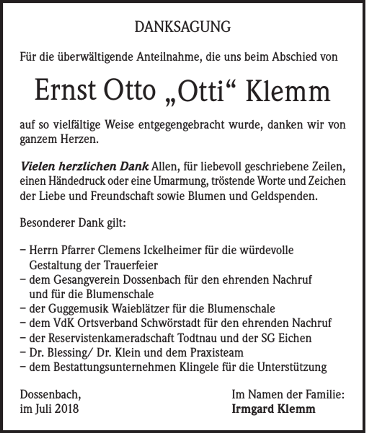 <p>DANKSAGUNG<br />Für die überwältigende Anteilnahme, die uns beim Abschied von</p><p>Ernst Otto „Otti“ Klemm<br />auf so vielfältige Weise entgegengebracht wurde, danken wir von<br />ganzem Herzen.<br />Vielen herzlichen Dank Allen, für liebevoll geschriebene Zeilen,<br />einen Händedruck oder eine Umarmung, tröstende Worte und Zeichen<br />der Liebe und Freundschaft sowie Blumen und Geldspenden.<br />Besonderer Dank gilt:<br />– Herrn Pfarrer Clemens Ickelheimer für die würdevolle<br />Gestaltung der Trauerfeier<br />– dem Gesangverein Dossenbach für den ehrenden Nachruf<br />und für die Blumenschale<br />– der Guggemusik Waieblätzer für die Blumenschale<br />– dem VdK Ortsverband Schwörstadt für den ehrenden Nachruf<br />– der Reservistenkameradschaft Todtnau und der SG Eichen<br />– Dr. Blessing/ Dr. Klein und dem Praxisteam<br />– dem Bestattungsunternehmen Klingele für die Unterstützung<br />Dossenbach,<br />im Juli 2018</p><p>Im Namen der Familie:<br />Irmgard Klemm</p>