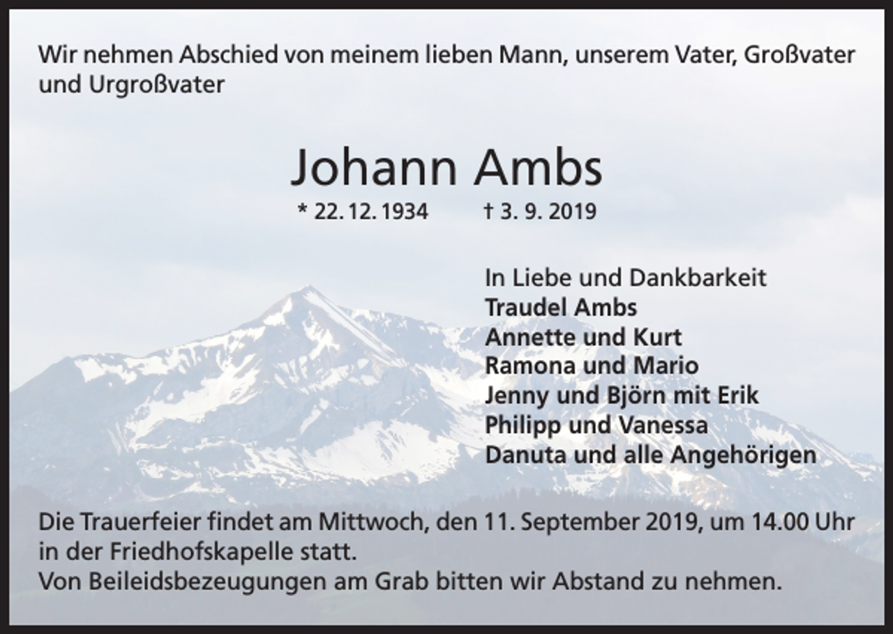 <p>Wir nehmen Abschied von meinem lieben Mann, unserem Vater, Großvater<br />und Urgroßvater</p><p>Johann Ambs<br />* 22. 12. 1934</p><p>† 3. 9. 2019</p><p>In Liebe und Dankbarkeit<br />Traudel Ambs<br />Annette und Kurt<br />Ramona und Mario<br />Jenny und Björn mit Erik<br />Philipp und Vanessa<br />Danuta und alle Angehörigen<br />Die Trauerfeier findet am Mittwoch, den 11. September 2019, um 14.00 Uhr<br />in der Friedhofskapelle statt.<br />Von Beileidsbezeugungen am Grab bitten wir Abstand zu nehmen.</p>