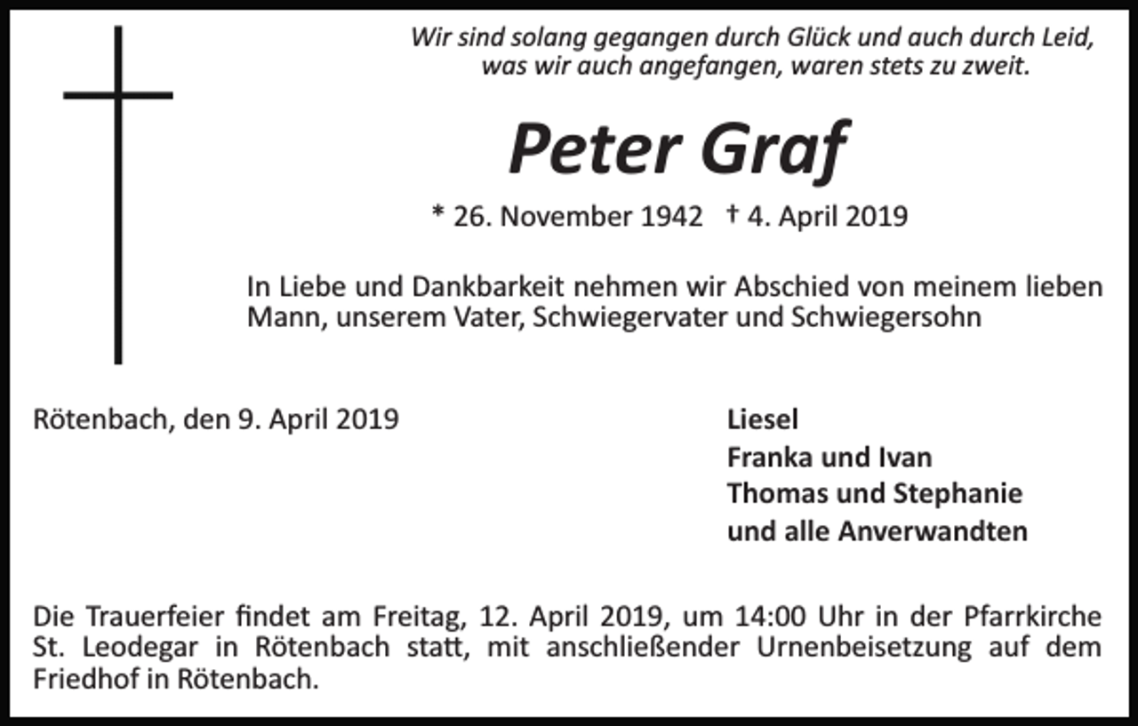 <p>Wir sind solang gegangen durch Glück und auch durch Leid,<br />was wir auch angefangen, waren stets zu zweit.</p><p>Peter Graf<br />* 26. November 1942 † 4. April 2019<br />In Liebe und Dankbarkeit nehmen wir Abschied von meinem lieben<br />Mann, unserem Vater, Schwiegervater und Schwiegersohn<br />Rötenbach, den 9. April 2019</p><p>Liesel<br />Franka und Ivan<br />Thomas und Stephanie<br />und alle Anverwandten</p><p>Die Trauerfeier ﬁndet am Freitag, 12. April 2019, um 14:00 Uhr in der Pfarrkirche<br />St. Leodegar in Rötenbach sta�, mit anschließender Urnenbeisetzung auf dem<br />Friedhof in Rötenbach.</p>