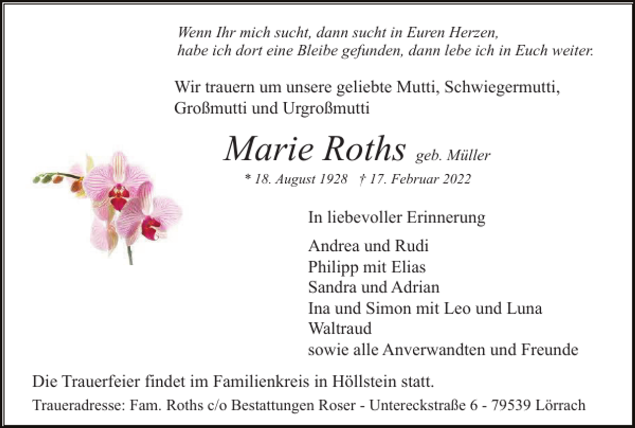 <p>Wenn Ihr mich sucht, dann sucht in Euren Herzen,<br />habe ich dort eine Bleibe gefunden, dann lebe ich in Euch weiter.</p><p>Wir trauern um unsere geliebte Mutti, Schwiegermutti,<br />Großmutti und Urgroßmutti</p><p>Marie Roths geb. Müller<br />* 18. August 1928 † 17. Februar 2022</p><p>In liebevoller Erinnerung<br />Andrea und Rudi<br />Philipp mit Elias<br />Sandra und Adrian<br />Ina und Simon mit Leo und Luna<br />Waltraud<br />sowie alle Anverwandten und Freunde<br />Die Trauerfeier findet im Familienkreis in Höllstein statt.<br />Traueradresse: Fam. Roths c/o Bestattungen Roser - Untereckstraße 6 - 79539 Lörrach</p>