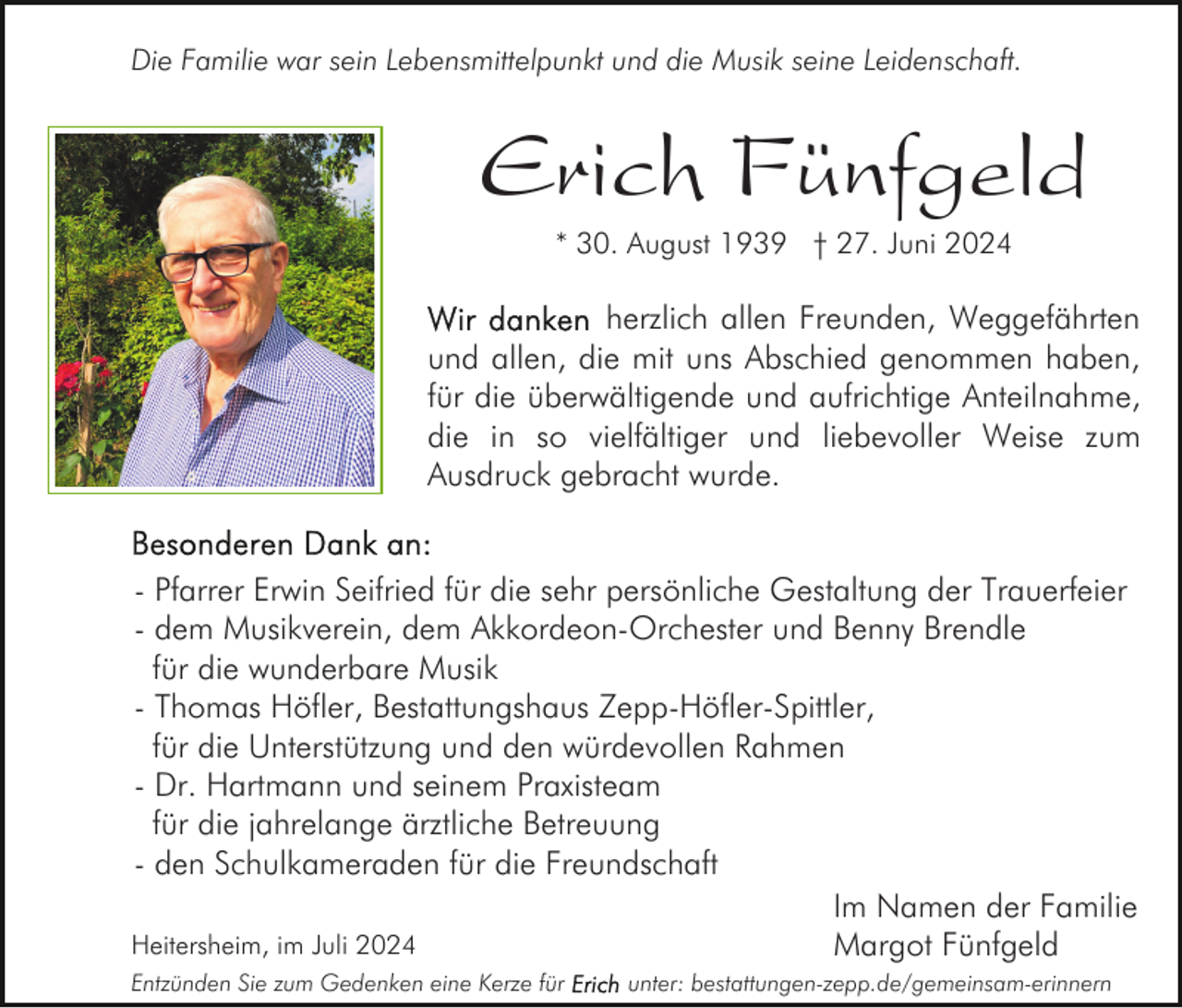<p>Die Familie war sein Lebensmittelpunkt und die Musik seine Leidenschaft.</p><p>Erich Fünfgeld<br />* 30. August 1939 † 27. Juni 2024</p><p>herzlich allen Freunden, Weggefährten<br />und allen, die mit uns Abschied genommen haben,<br />für die überwältigende und aufrichtige Anteilnahme,<br />die in so vielfältiger und liebevoller Weise zum<br />Ausdruck gebracht wurde.<br />- Pfarrer Erwin Seifried für die sehr persönliche Gestaltung der Trauerfeier<br />- dem Musikverein, dem Akkordeon-Orchester und Benny Brendle<br />für die wunderbare Musik<br />- Thomas Höfler, Bestattungshaus Zepp-Höfler-Spittler,<br />für die Unterstützung und den würdevollen Rahmen<br />- Dr. Hartmann und seinem Praxisteam<br />für die jahrelange ärztliche Betreuung<br />- den Schulkameraden für die Freundschaft<br />Im Namen der Familie<br />Heitersheim, im Juli 2024<br />Margot Fünfgeld<br />Entzünden Sie zum Gedenken eine Kerze für</p><p>unter: bestattungen-zepp.de/gemeinsam-erinnern</p>