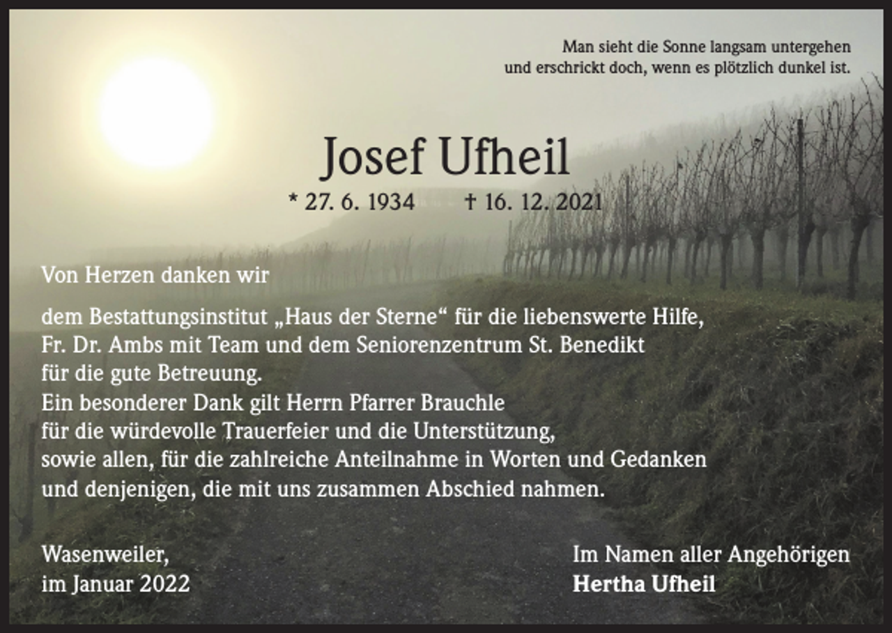 <p>Man sieht die Sonne langsam untergehen<br />und erschrickt doch, wenn es plötzlich dunkel ist.</p><p>Josef Ufheil</p><p>* 27. 6. 1934 † 16. 12. 2021<br />Von Herzen danken wir<br />dem Bestattungsinstitut „Haus der Sterne“ für die liebenswerte Hilfe,<br />Fr. Dr. Ambs mit Team und dem Seniorenzentrum St. Benedikt<br />für die gute Betreuung.<br />Ein besonderer Dank gilt Herrn Pfarrer Brauchle<br />für die würdevolle Trauerfeier und die Unterstützung,<br />sowie allen, für die zahlreiche Anteilnahme in Worten und Gedanken<br />und denjenigen, die mit uns zusammen Abschied nahmen.<br />Wasenweiler,<br />im Januar 2022</p><p>Im Namen aller Angehörigen<br />Hertha Ufheil</p>