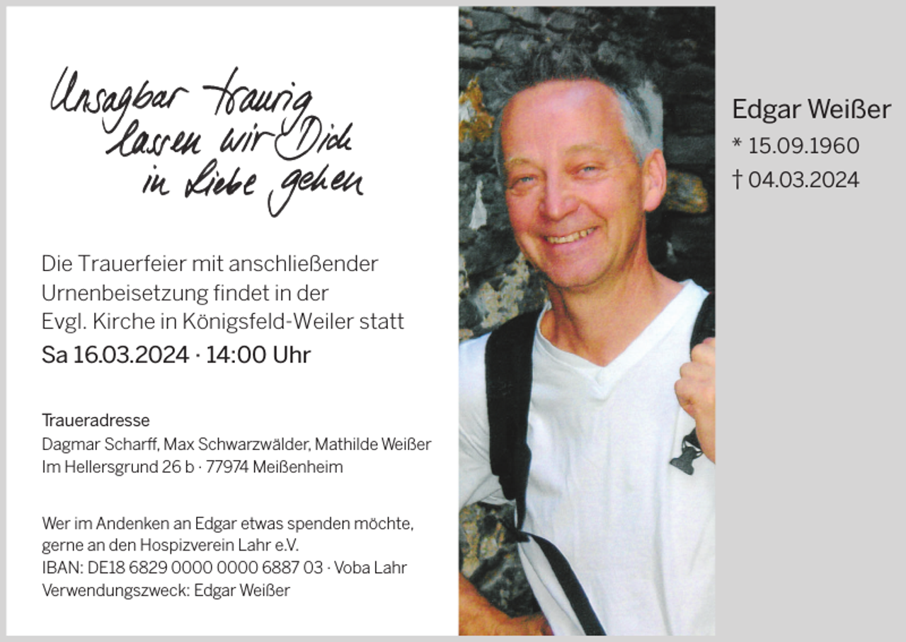 <p>Edgar Weißer<br />* 15.09.1960<br />† 04.03.2024</p><p>Die Trauerfeier mit anschließender<br />Urnenbeisetzung findet in der<br />Evgl. Kirche in Königsfeld-Weiler statt</p><p>Sa 16.03.2024 · 14:00 Uhr<br />Traueradresse<br />Dagmar Scharff, Max Schwarzwälder, Mathilde Weißer<br />Im Hellersgrund 26 b · 77974 Meißenheim<br />Wer im Andenken an Edgar etwas spenden möchte,<br />gerne an den Hospizverein Lahr e.V.<br />IBAN: DE18 6829 6887 03 · Voba Lahr<br />Verwendungszweck: Edgar Weißer</p>