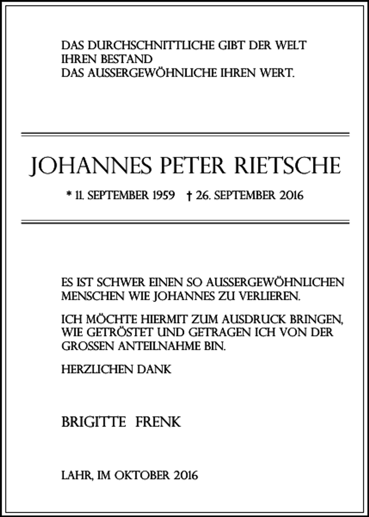 <p>Das durchschnittliche gibt der Welt<br />ihren Bestand<br />das Aussergewöhnliche ihren Wert.</p><p>Johannes Peter Rietsche<br />* 11. September 1959</p><p>† 26. September 2016</p><p>Es ist schwer einen so aussergewöhnlichen<br />Menschen wie Johannes zu verlieren.<br />Ich möchte hiermit zum Ausdruck bringen,<br />wie getröstet und getragen ich von der<br />großen Anteilnahme bin.<br />Herzlichen Dank</p><p>Brigitte Frenk</p><p>Lahr, im Oktober 2016</p>