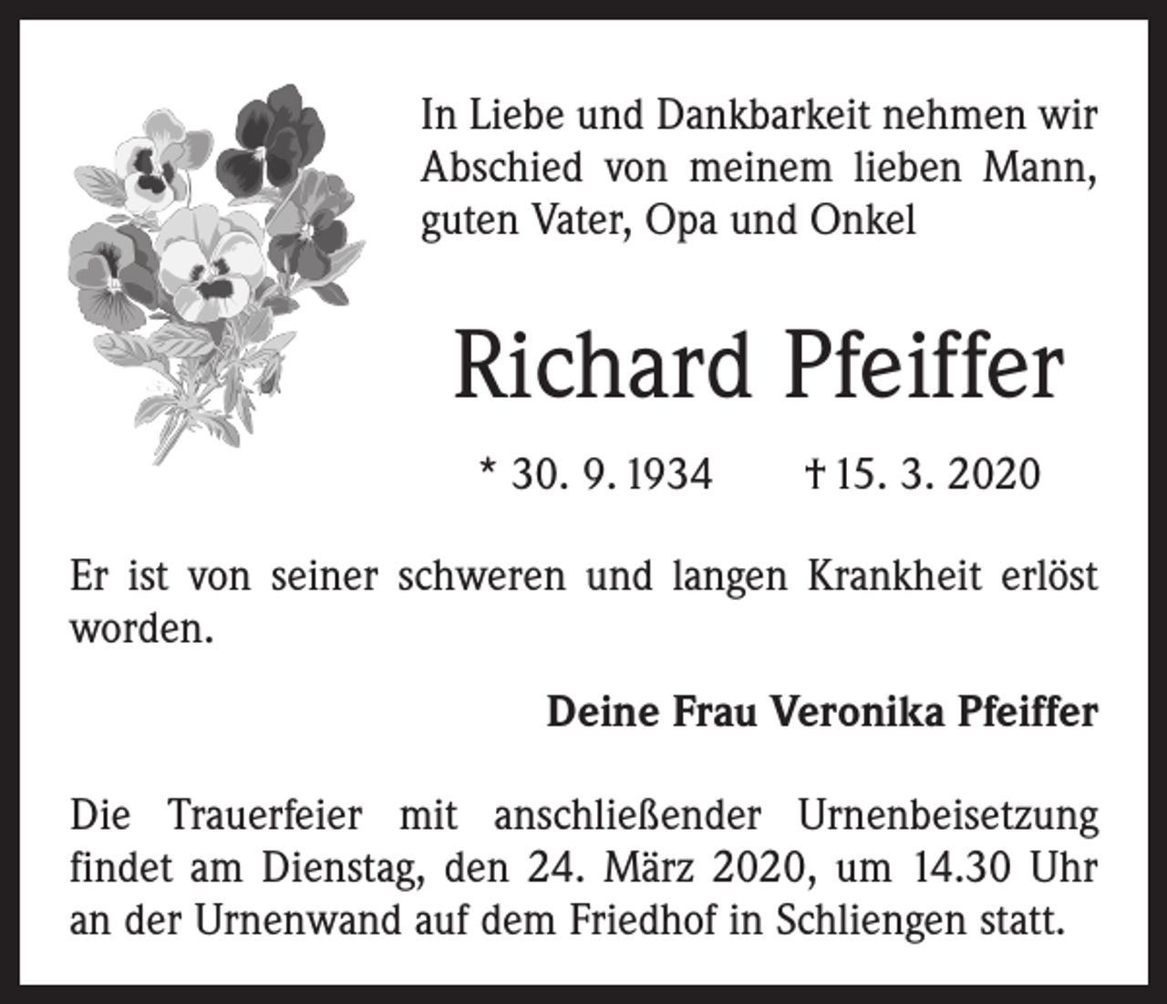 <p>In Liebe und Dankbarkeit nehmen wir<br />Abschied von meinem lieben Mann,<br />guten Vater, Opa und Onkel</p><p>Richard Pfeiffer<br />* 30. 9. 1934 † 15. 3. 2020<br />Er ist von seiner schweren und langen Krankheit erlöst<br />worden.<br />Deine Frau Veronika Pfeiffer<br />Die Trauerfeier mit anschließender Urnenbeisetzung<br />­findet am Dienstag, den 24. März 2020, um 14.30 Uhr<br />an der Urnenwand auf dem Friedhof in Schliengen statt.</p>
