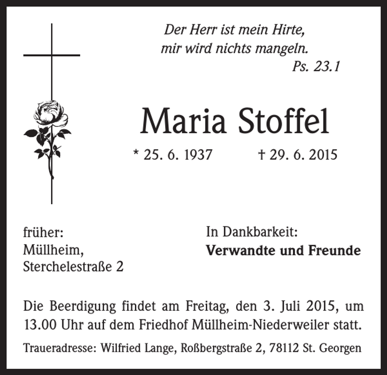 <p>Der Herr ist mein Hirte,<br />mir wird nichts mangeln.<br />Ps. 23.1</p><p>Maria Stoffel<br />* 25. 6. 1937 † 29. 6. 2015</p><p>früher:<br />Müllheim,<br />Sterchelestraße 2</p><p>In Dankbarkeit:<br />Verwandte und Freunde</p><p>Die Beerdigung findet am Freitag, den 3. Juli 2015, um<br />13.00 Uhr auf dem Friedhof Müllheim-Niederweiler statt.<br />Traueradresse: Wilfried Lange, Roßbergstraße 2, 78112 St. Georgen</p>