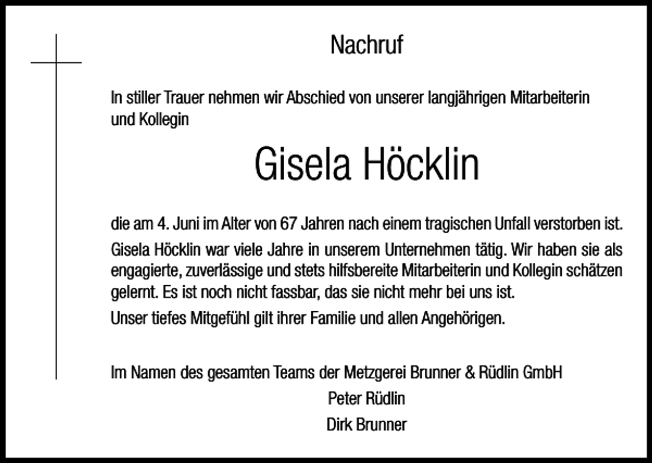 <p>Nachruf<br />In stiller Trauer nehmen wir Abschied von unserer langjährigen Mitarbeiterin<br />und Kollegin</p><p>Gisela Höcklin<br />die am 4. Juni im Alter von 67 Jahren nach einem tragischen Unfall verstorben ist.<br />Gisela Höcklin war viele Jahre in unserem Unternehmen tätig. Wir haben sie als<br />engagierte, zuverlässige und stets hilfsbereite Mitarbeiterin und Kollegin schätzen<br />gelernt. Es ist noch nicht fassbar, das sie nicht mehr bei uns ist.<br />Unser tiefes Mitgefühl gilt ihrer Familie und allen Angehörigen.<br />Im Namen des gesamten Teams der Metzgerei Brunner &amp; Rüdlin GmbH<br />Peter Rüdlin<br />Dirk Brunner</p>