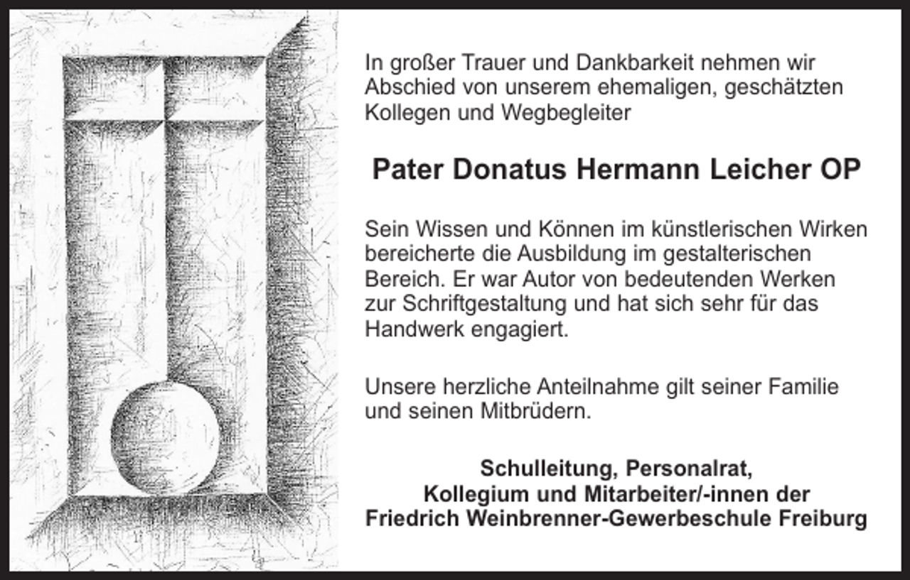 <p>In großer Trauer und Dankbarkeit nehmen wir<br />Abschied von unserem ehemaligen, geschätzten<br />Kollegen und Wegbegleiter</p><p>Pater Donatus Hermann Leicher OP<br />Sein Wissen und Können im künstlerischen Wirken<br />bereicherte die Ausbildung im gestalterischen<br />Bereich. Er war Autor von bedeutenden Werken<br />zur Schriftgestaltung und hat sich sehr für das<br />Handwerk engagiert.<br />Unsere herzliche Anteilnahme gilt seiner Familie<br />und seinen Mitbrüdern.<br />Schulleitung, Personalrat,<br />Kollegium und Mitarbeiter/-innen der<br />Friedrich Weinbrenner-Gewerbeschule Freiburg</p>