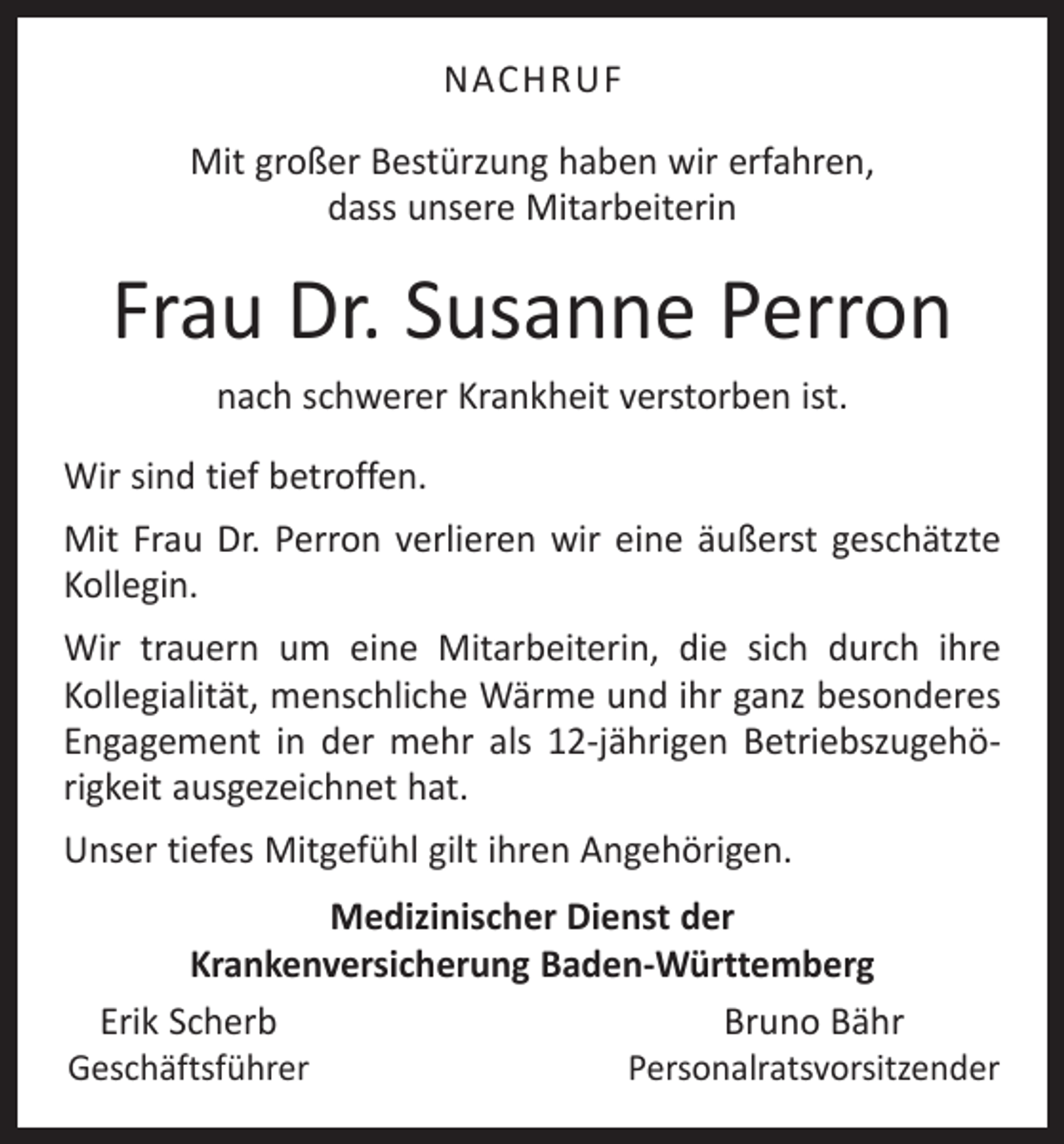 <p>NACHRUF<br />Mit großer Bestürzung haben wir erfahren,<br />dass unsere Mitarbeiterin</p><p>Frau Dr. Susanne Perron<br />nach schwerer Krankheit verstorben ist.<br />Wir sind tief betroffen.<br />Mit Frau Dr. Perron verlieren wir eine äußerst geschätzte<br />Kollegin.<br />Wir trauern um eine Mitarbeiterin, die sich durch ihre<br />Kollegialität, menschliche Wärme und ihr ganz besonderes<br />Engagement in der mehr als 12-jährigen Betriebszugehörigkeit ausgezeichnet hat.<br />Unser tiefes Mitgefühl gilt ihren Angehörigen.<br />Medizinischer Dienst der<br />Krankenversicherung Baden-Württemberg<br />Erik Scherb<br />Bruno Bähr<br />Geschäftsführer<br />Personalratsvorsitzender</p>