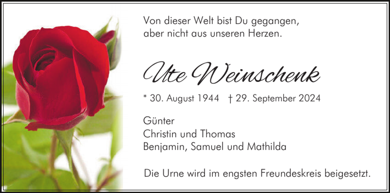 <p>Von dieser Welt bist Du gegangen,<br />aber nicht aus unseren Herzen.</p><p>Ute Weinschenk</p><p>* 30. August 1944 † 29. September 2024</p><p>Günter<br />Christin und Thomas<br />Benjamin, Samuel und Mathilda<br />Die Urne wird im engsten Freundeskreis beigesetzt.</p>