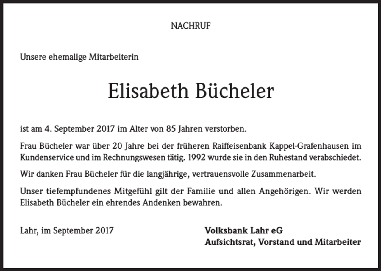 <p>NACHRUF<br />Unsere ehemalige Mitarbeiterin</p><p>Elisabeth Bücheler<br />ist am 4. September 2017 im Alter von 85 Jahren verstorben.<br />Frau Bücheler war über 20 Jahre bei der früheren Raiffeisenbank Kappel-Grafenhausen im<br />Kundenservice und im Rechnungswesen tätig. 1992 wurde sie in den Ruhestand verabschiedet.<br />Wir danken Frau Bücheler für die langjährige, vertrauensvolle Zusammenarbeit.<br />Unser tiefempfundenes Mitgefühl gilt der Familie und allen Angehörigen. Wir werden<br />Elisabeth Bücheler ein ehrendes Andenken bewahren.<br />Lahr, im September 2017</p><p>Volksbank Lahr eG<br />Aufsichtsrat, Vorstand und Mitarbeiter</p>