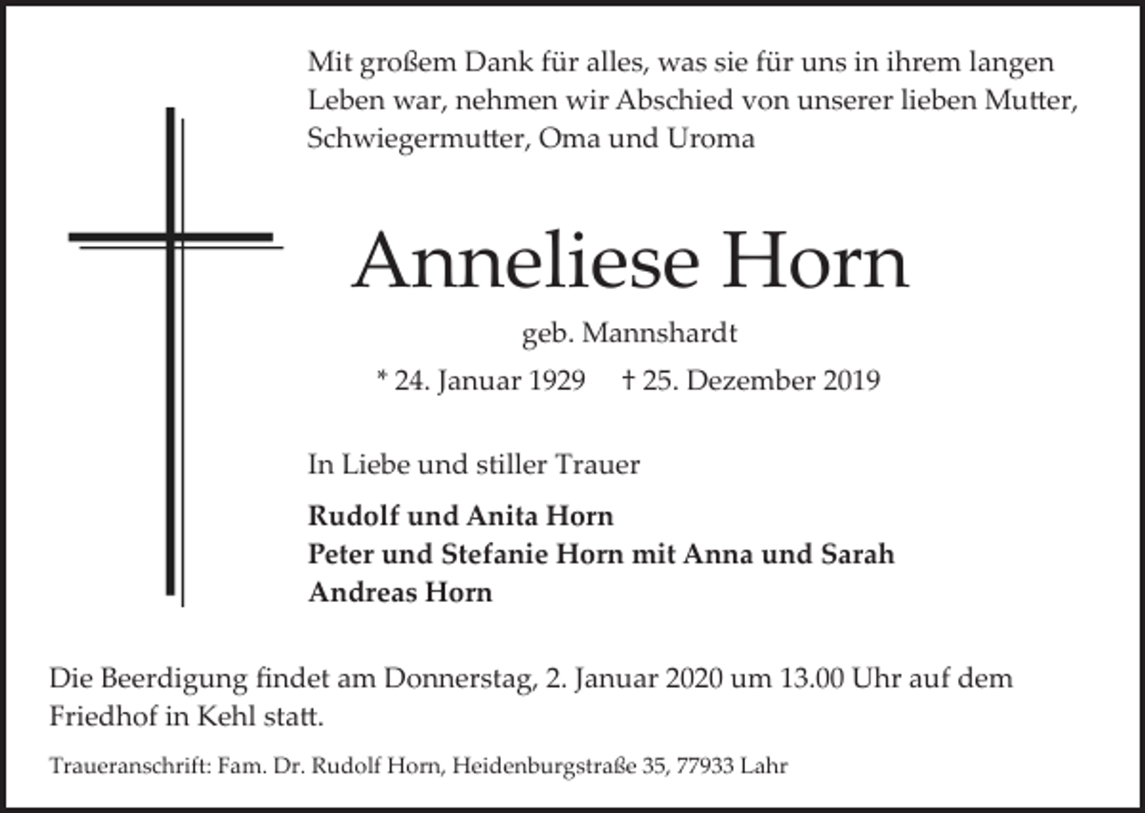 <p>Mit großem Dank für alles, was sie für uns in ihrem langen<br />Leben war, nehmen wir Abschied von unserer lieben Mu�er,<br />Schwiegermu�er, Oma und Uroma</p><p>Anneliese Horn<br />geb. Mannshardt<br />* 24. Januar 1929</p><p>† 25. Dezember 2019</p><p>In Liebe und stiller Trauer<br />Rudolf und Anita Horn<br />Peter und Stefanie Horn mit Anna und Sarah<br />Andreas Horn<br />Die Beerdigung ﬁndet am Donnerstag, 2. Januar 2020 um 13.00 Uhr auf dem<br />Friedhof in Kehl sta�.<br />Traueranschrift: Fam. Dr. Rudolf Horn, Heidenburgstraße 35, 77933 Lahr</p>