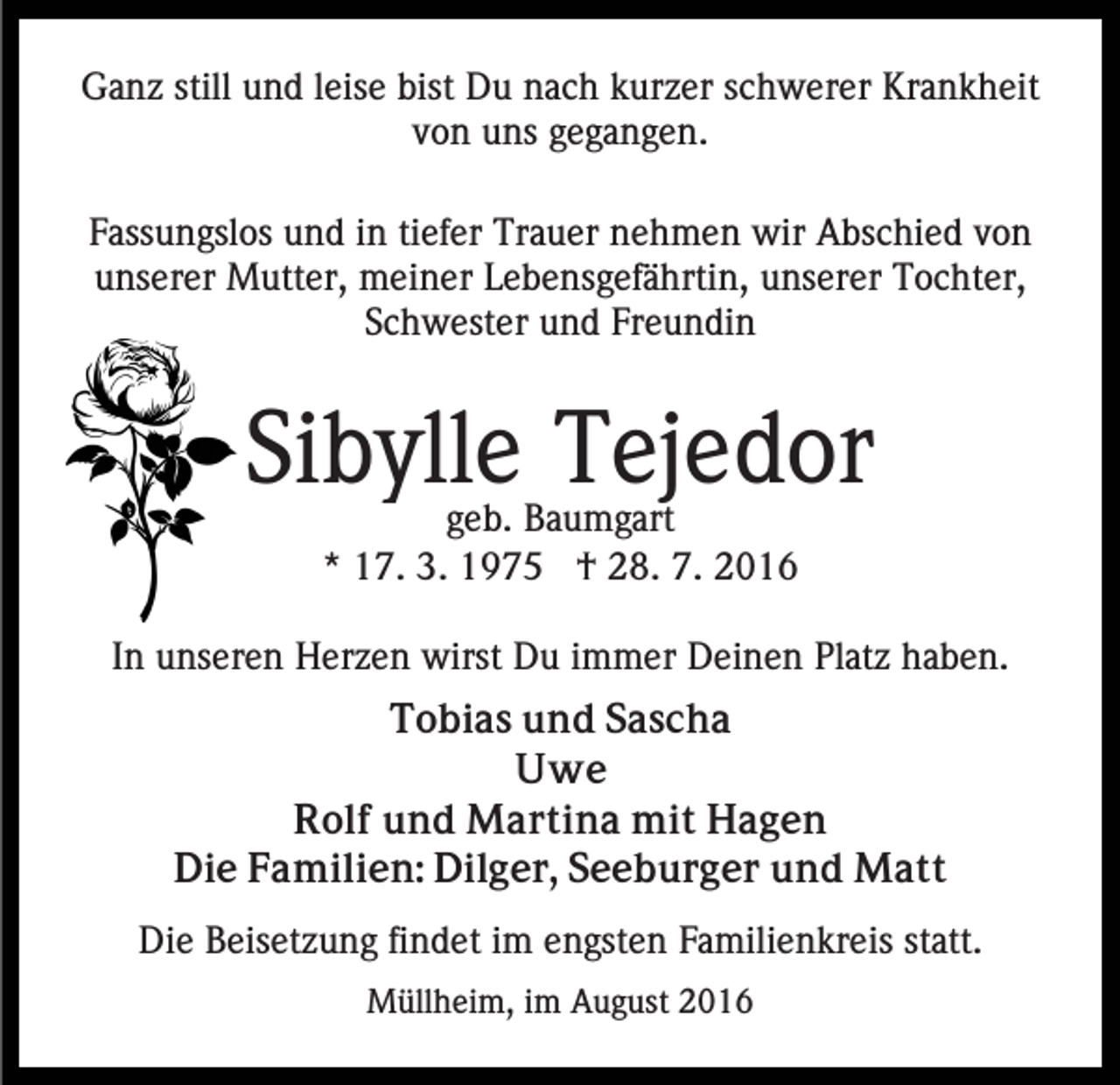 <p>Ganz still und leise bist Du nach kurzer schwerer Krankheit<br />von uns gegangen.<br />Fassungslos und in tiefer Trauer nehmen wir Abschied von<br />unserer Mutter, meiner Lebensgefährtin, unserer Tochter,<br />Schwester und Freundin</p><p>Sibylle Tejedor<br />geb. Baumgart<br />* 17. 3. 1975 † 28. 7. 2016</p><p>In unseren Herzen wirst Du immer Deinen Platz haben.<br />Tobias und Sascha<br />Uwe<br />Rolf und Martina mit Hagen<br />Die Familien: Dilger, Seeburger und Matt<br />Die Beisetzung findet im engsten Familienkreis statt.<br />Müllheim, im August 2016</p>