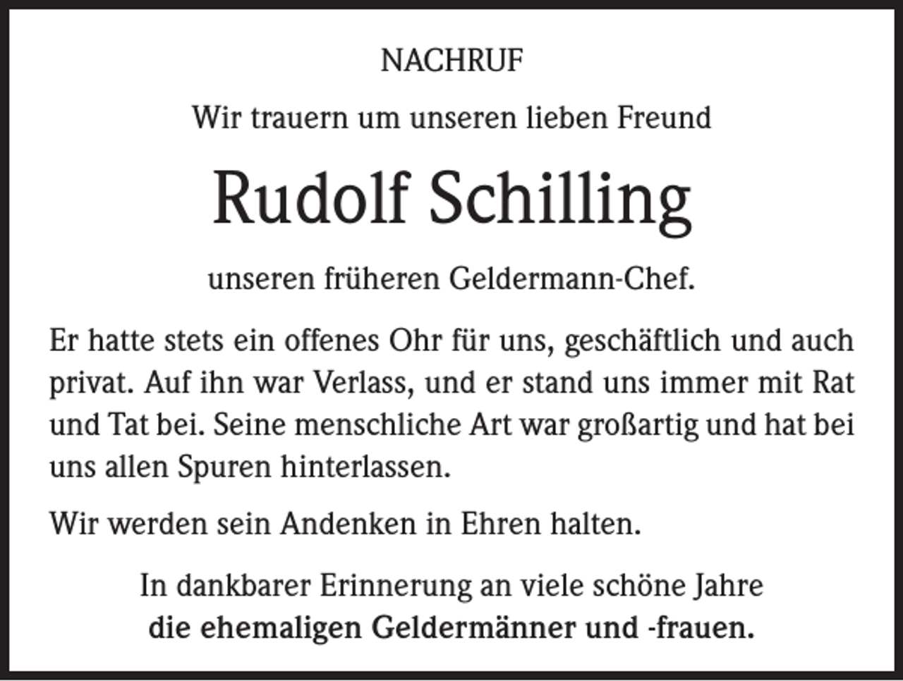 <p>NACHRUF<br />Wir trauern um unseren lieben Freund</p><p>Rudolf Schilling<br />unseren früheren Geldermann-Chef.<br />Er hatte stets ein offenes Ohr für uns, geschäftlich und auch<br />privat. Auf ihn war Verlass, und er stand uns immer mit Rat<br />und Tat bei. Seine menschliche Art war großartig und hat bei<br />uns allen Spuren hinterlassen.<br />Wir werden sein Andenken in Ehren halten.<br />In dankbarer Erinnerung an viele schöne Jahre<br />die ehemaligen Geldermänner und -frauen.</p>