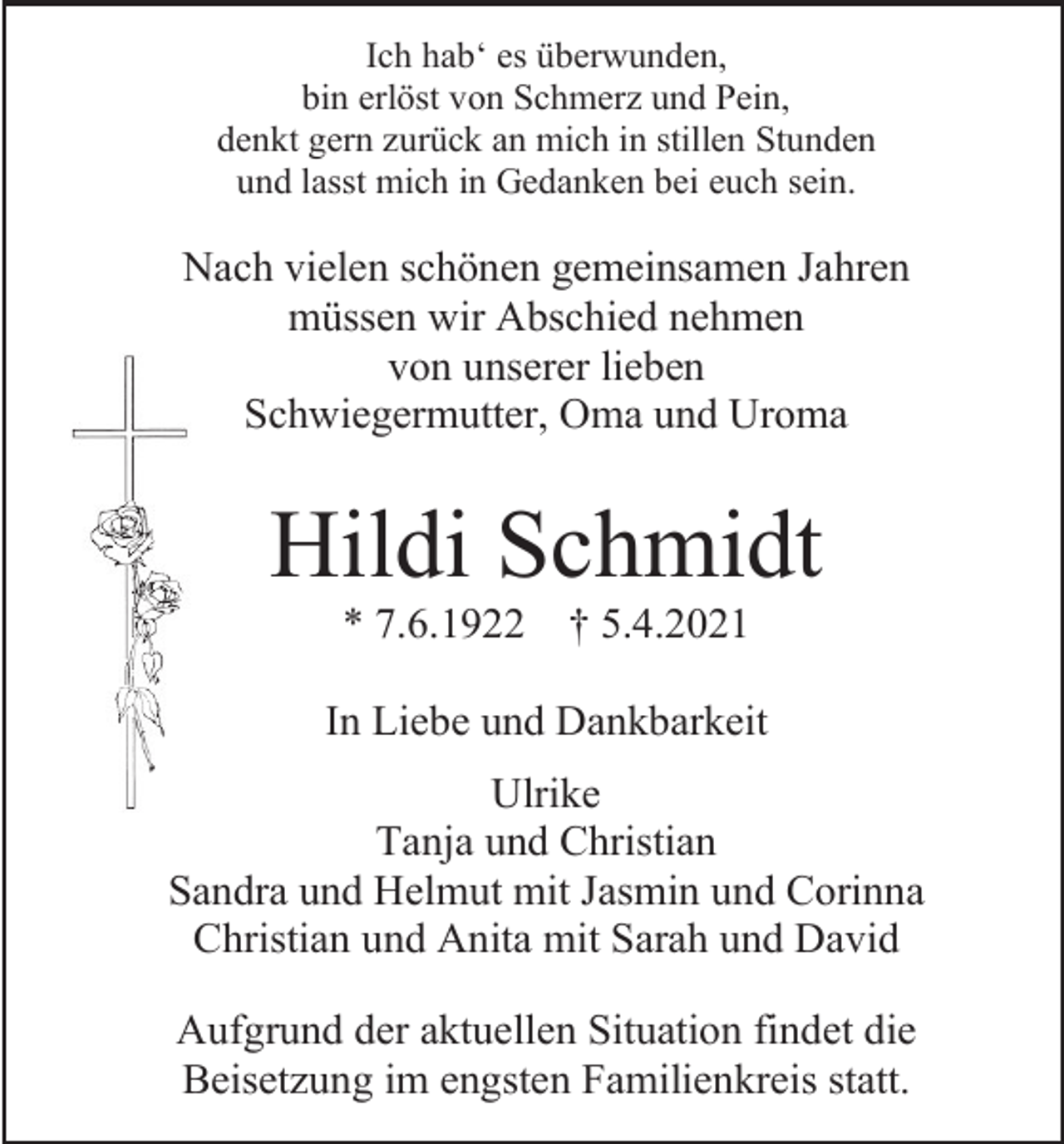 <p>Ich hab‘ es überwunden,<br />bin erlöst von Schmerz und Pein,<br />denkt gern zurück an mich in stillen Stunden<br />und lasst mich in Gedanken bei euch sein.</p><p>Nach vielen schönen gemeinsamen Jahren<br />müssen wir Abschied nehmen<br />von unserer lieben<br />Schwiegermutter, Oma und Uroma</p><p>Hildi Schmidt<br />* 7.6.1922</p><p>† 5.4.2021</p><p>In Liebe und Dankbarkeit<br />Ulrike<br />Tanja und Christian<br />Sandra und Helmut mit Jasmin und Corinna<br />Christian und Anita mit Sarah und David<br />Aufgrund der aktuellen Situation findet die<br />Beisetzung im engsten Familienkreis statt.</p>