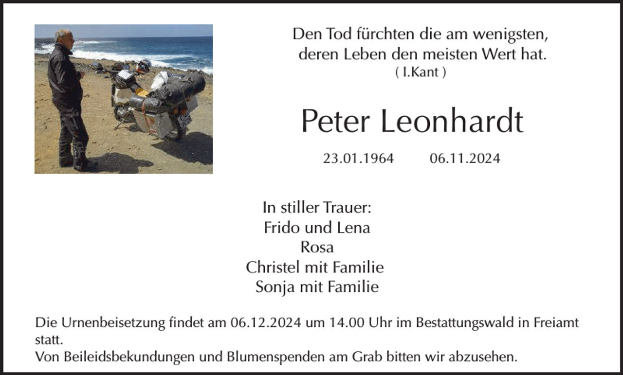 <p>Den Tod fürchten die am wenigsten,<br />deren Leben den meisten Wert hat.<br />( I.Kant )</p><p>Peter Leonhardt<br />23.01.1964</p><p>06.11.2024</p><p>In stiller Trauer:<br />Frido und Lena<br />Rosa<br />Christel mit Familie<br />Sonja mit Familie<br />Die Urnenbeisetzung findet am 06.12.2024 um 14.00 Uhr im Bestattungswald in Freiamt<br />statt.<br />Von Beileidsbekundungen und Blumenspenden am Grab bitten wir abzusehen.</p>