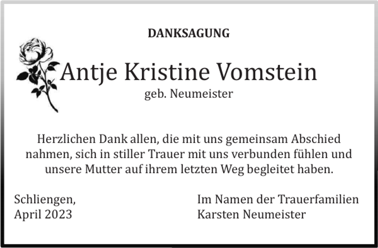 <p>DANKSAGUNG</p><p>Antje Kristine Vomstein<br />geb. Neumeister</p><p>Herzlichen Dank allen, die mit uns gemeinsam Abschied<br />nahmen, sich in stiller Trauer mit uns verbunden fühlen und<br />unsere Mutter auf ihrem letzten Weg begleitet haben.<br />Schliengen,<br />April 2023</p><p>Im Namen der Trauerfamilien<br />Karsten Neumeister</p>
