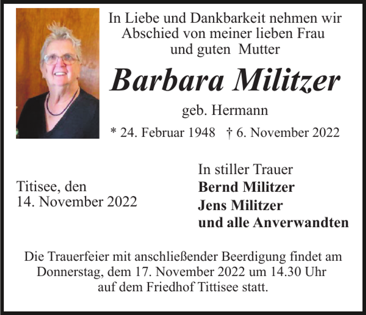 <p>In Liebe und Dankbarkeit nehmen wir<br />Abschied von meiner lieben Frau<br />und guten Mutter</p><p>Barbara Militzer<br />geb. Hermann<br />* 24. Februar 1948 † 6. November 2022</p><p>Titisee, den<br />14. November 2022</p><p>In stiller Trauer<br />Bernd Militzer<br />Jens Militzer<br />und alle Anverwandten</p><p>Die Trauerfeier mit anschließender Beerdigung findet am<br />Donnerstag, dem 17. November 2022 um 14.30 Uhr<br />auf dem Friedhof Tittisee statt.</p>
