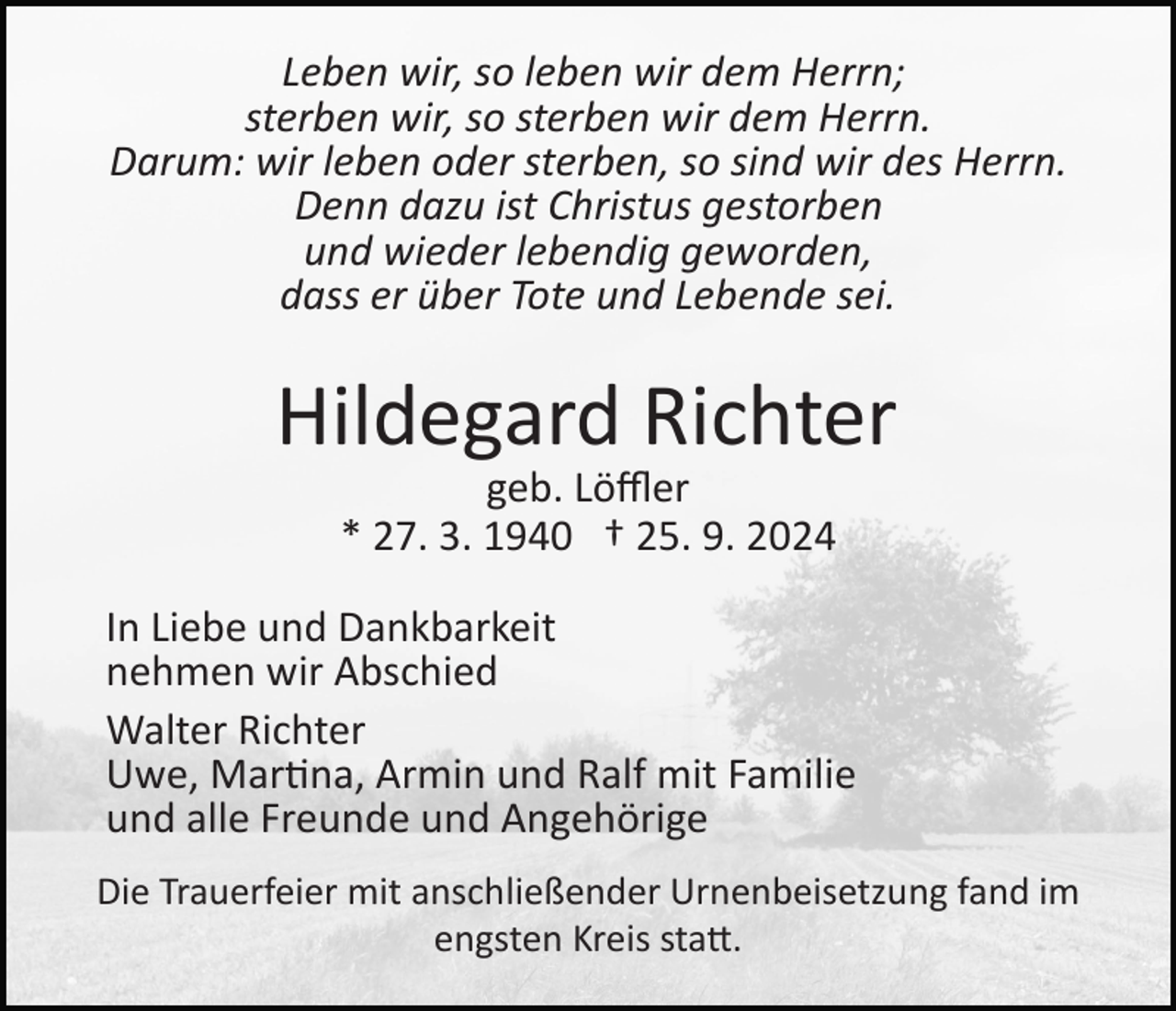 <p>Leben wir, so leben wir dem Herrn;<br />sterben wir, so sterben wir dem Herrn.<br />Darum: wir leben oder sterben, so sind wir des Herrn.<br />Denn dazu ist Christus gestorben<br />und wieder lebendig geworden,<br />dass er über Tote und Lebende sei.</p><p>Hildegard Richter<br />geb. Löﬄer<br />* 27. 3. 1940 † 25. 9. 2024<br />In Liebe und Dankbarkeit<br />nehmen wir Abschied<br />Walter Richter<br />Uwe, Mar�na, Armin und Ralf mit Familie<br />und alle Freunde und Angehörige<br />Die Trauerfeier mit anschließender Urnenbeisetzung fand im<br />engsten Kreis sta�.</p>