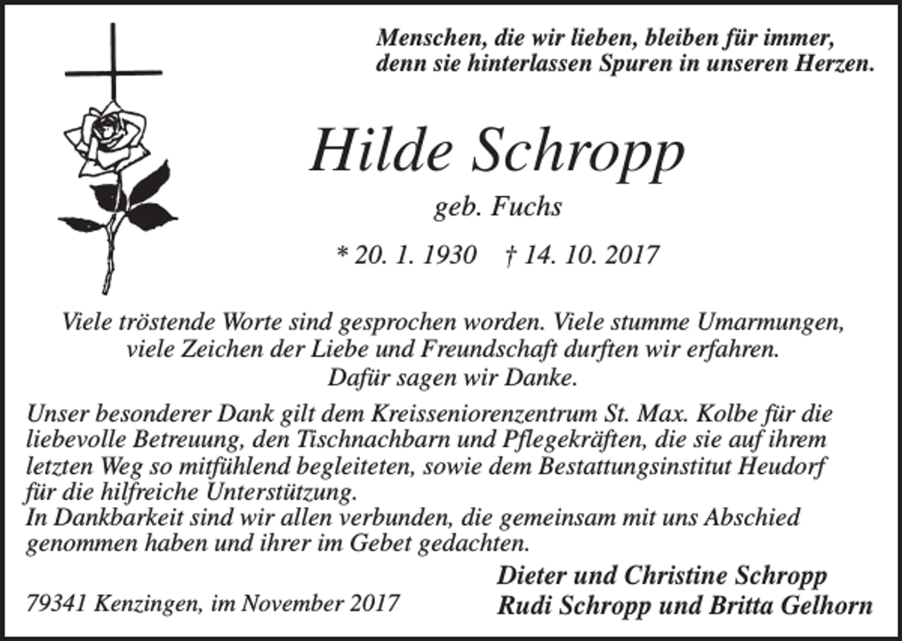 <p>Menschen, die wir lieben, bleiben für immer,<br />denn sie hinterlassen Spuren in unseren Herzen.</p><p>Hilde Schropp<br />geb. Fuchs<br />* 20. 1. 1930</p><p>† 14. 10. 2017</p><p>Viele tröstende Worte sind gesprochen worden. Viele stumme Umarmungen,<br />viele Zeichen der Liebe und Freundschaft durften wir erfahren.<br />Dafür sagen wir Danke.<br />Unser besonderer Dank gilt dem Kreisseniorenzentrum St. Max. Kolbe für die<br />liebevolle Betreuung, den Tischnachbarn und Pflegekräften, die sie auf ihrem<br />letzten Weg so mitfühlend begleiteten, sowie dem Bestattungsinstitut Heudorf<br />für die hilfreiche Unterstützung.<br />In Dankbarkeit sind wir allen verbunden, die gemeinsam mit uns Abschied<br />genommen haben und ihrer im Gebet gedachten.<br />Dieter und Christine Schropp<br />79341 Kenzingen, im November 2017<br />Rudi Schropp und Britta Gelhorn</p>