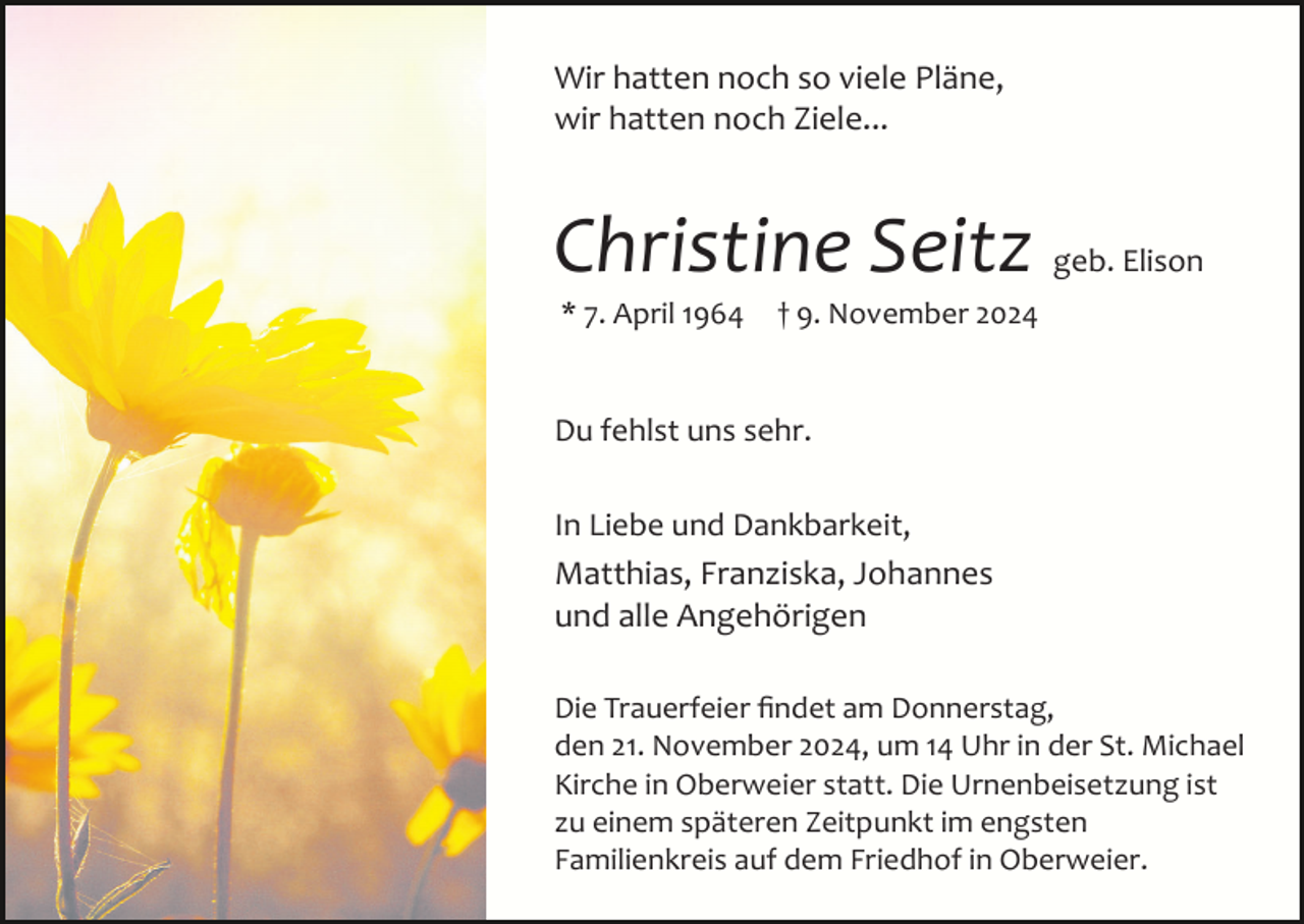 <p>Wir hatten noch so viele Pläne,<br />wir hatten noch Ziele...</p><p>Christine Seitz<br />* 7. April 1964</p><p>geb. Elison</p><p>† 9. November 2024</p><p>Du fehlst uns sehr.<br />In Liebe und Dankbarkeit,<br />Matthias, Franziska, Johannes<br />und alle Angehörigen<br />Die Trauerfeier ﬁndet am Donnerstag,<br />den 21. November 2024, um 14 Uhr in der St. Michael<br />Kirche in Oberweier statt. Die Urnenbeisetzung ist<br />zu einem späteren Zeitpunkt im engsten<br />Familienkreis auf dem Friedhof in Oberweier.</p>