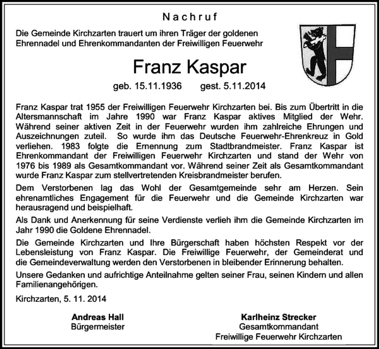 <p>Nachruf<br />Die Gemeinde Kirchzarten trauert um ihren Träger der goldenen<br />Ehrennadel und Ehrenkommandanten der Freiwilligen Feuerwehr</p><p>Franz Kaspar<br />geb. 15.11.1936</p><p>gest. 5.11.2014</p><p>Franz Kaspar trat 1955 der Freiwilligen Feuerwehr Kirchzarten bei. Bis zum Übertritt in die<br />Altersmannschaft im Jahre 1990 war Franz Kaspar aktives Mitglied der Wehr.<br />Während seiner aktiven Zeit in der Feuerwehr wurden ihm zahlreiche Ehrungen und<br />Auszeichnungen zuteil. So wurde ihm das Deutsche Feuerwehr-Ehrenkreuz in Gold<br />verliehen. 1983 folgte die Ernennung zum Stadtbrandmeister. Franz Kaspar ist<br />Ehrenkommandant der Freiwilligen Feuerwehr Kirchzarten und stand der Wehr von<br />1976 bis 1989 als Gesamtkommandant vor. Während seiner Zeit als Gesamtkommandant<br />wurde Franz Kaspar zum stellvertretenden Kreisbrandmeister berufen.<br />Dem Verstorbenen lag das Wohl der Gesamtgemeinde sehr am Herzen. Sein<br />ehrenamtliches Engagement für die Feuerwehr und die Gemeinde Kirchzarten war<br />herausragend und beispielhaft.<br />Als Dank und Anerkennung für seine Verdienste verlieh ihm die Gemeinde Kirchzarten im<br />Jahr 1990 die Goldene Ehrennadel.<br />Die Gemeinde Kirchzarten und Ihre Bürgerschaft haben höchsten Respekt vor der<br />Lebensleistung von Franz Kaspar. Die Freiwillige Feuerwehr, der Gemeinderat und<br />die Gemeindeverwaltung werden den Verstorbenen in bleibender Erinnerung behalten.<br />Unsere Gedanken und aufrichtige Anteilnahme gelten seiner Frau, seinen Kindern und allen<br />Familienangehörigen.<br />Kirchzarten, 5. 11. 2014<br />Andreas Hall<br />Bürgermeister</p><p>Karlheinz Strecker<br />Gesamtkommandant<br />Freiwillige Feuerwehr Kirchzarten</p>