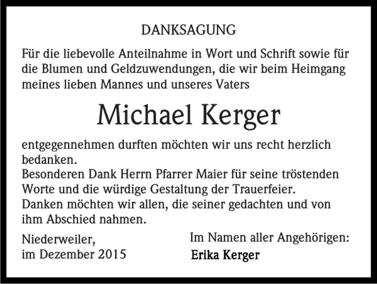 <p>DANKSAGUNG<br />Für die liebevolle Anteilnahme in Wort und Schrift sowie für<br />die Blumen und Geldzuwendungen, die wir beim Heimgang<br />meines lieben Mannes und unseres Vaters</p><p>Michael Kerger<br />entgegennehmen durften möchten wir uns recht herzlich<br />bedanken.<br />Besonderen Dank Herrn Pfarrer Maier für seine tröstenden<br />Worte und die würdige Gestaltung der Trauerfeier.<br />Danken möchten wir allen, die seiner gedachten und von<br />ihm Abschied nahmen.<br />Im Namen aller Angehörigen:<br />Niederweiler,<br />im Dezember 2015</p>