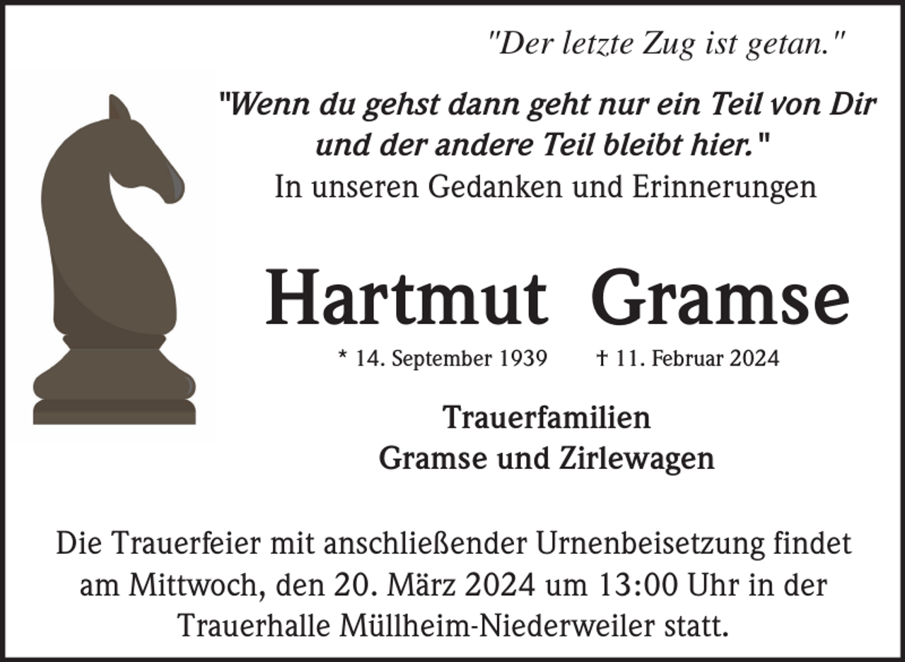 <p>"Der letzte Zug ist getan."<br />"Wenn du gehst dann geht nur ein Teil von Dir<br />und der andere Teil bleibt hier."<br />In unseren Gedanken und Erinnerungen</p><p>Hartmut Gramse<br />* 14. September 1939</p><p>† 11. Februar 2024</p><p>Trauerfamilien<br />Gramse und Zirlewagen<br />Die Trauerfeier mit anschließender Urnenbeisetzung findet<br />am Mittwoch, den 20. März 2024 um 13:00 Uhr in der<br />Trauerhalle Müllheim-Niederweiler statt.</p>