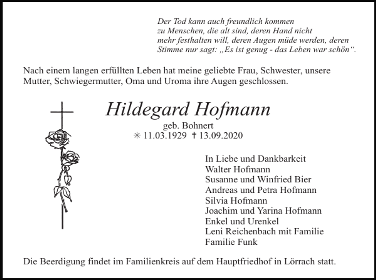<p>Der Tod kann auch freundlich kommen<br />zu Menschen, die alt sind, deren Hand nicht<br />mehr festhalten will, deren Augen müde werden, deren<br />Stimme nur sagt: „Es ist genug - das Leben war schön“.</p><p>Nach einem langen erfüllten Leben hat meine geliebte Frau, Schwester, unsere<br />Mutter, Schwiegermutter, Oma und Uroma ihre Augen geschlossen.</p><p>Hildegard Hofmann<br />geb. Bohnert<br />✳ 11.03.1929 ✝ 13.09.2020<br />In Liebe und Dankbarkeit<br />Walter Hofmann<br />Susanne und Winfried Bier<br />Andreas und Petra Hofmann<br />Silvia Hofmann<br />Joachim und Yarina Hofmann<br />Enkel und Urenkel<br />Leni Reichenbach mit Familie<br />Familie Funk<br />Die Beerdigung findet im Familienkreis auf dem Hauptfriedhof in Lörrach statt.</p>