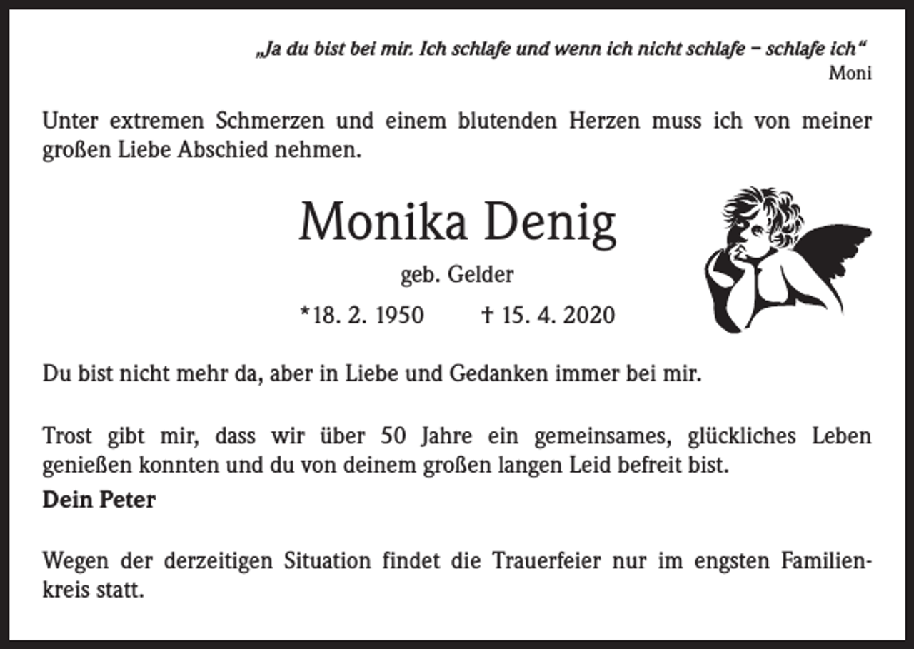 <p>„Ja du bist bei mir. Ich schlafe und wenn ich nicht schlafe – schlafe ich“<br />Moni</p><p>Unter extremen Schmerzen und einem blutenden Herzen muss ich von meiner<br />großen Liebe Abschied nehmen.</p><p>Monika Denig<br />geb. Gelder<br />*18. 2. 1950</p><p>† 15. 4. 2020</p><p>Du bist nicht mehr da, aber in Liebe und Gedanken immer bei mir.<br />Trost gibt mir, dass wir über 50 Jahre ein gemeinsames, glückliches Leben<br />genießen konnten und du von deinem großen langen Leid befreit bist.<br />Dein Peter<br />Wegen der derzeitigen Situation findet die Trauerfeier nur im engsten Familienkreis statt.</p>