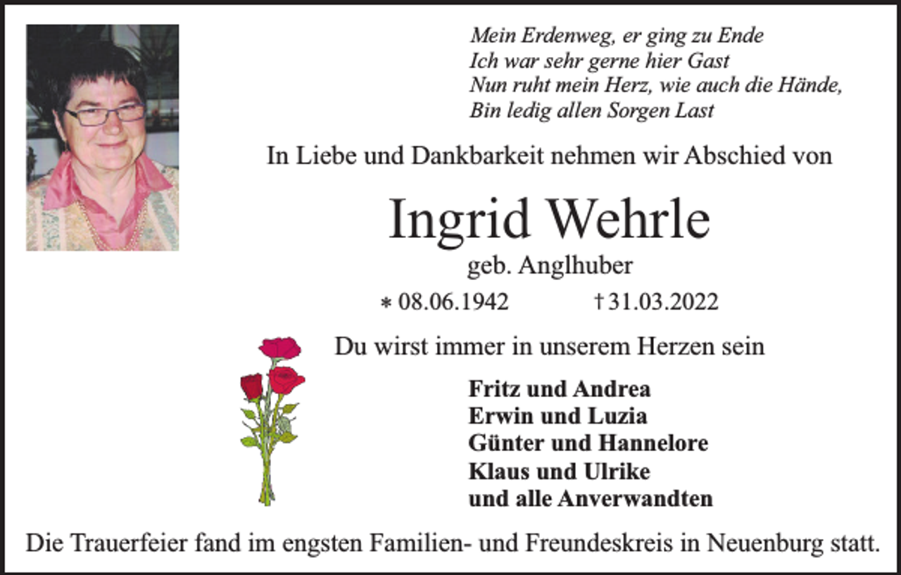<p>Mein Erdenweg, er ging zu Ende<br />Ich war sehr gerne hier Gast<br />Nun ruht mein Herz, wie auch die Hände,<br />Bin ledig allen Sorgen Last</p><p>In Liebe und Dankbarkeit nehmen wir Abschied von</p><p>Ingrid Wehrle<br />geb. Anglhuber</p><p>† 31.03.2022<br />* 08.06.1942<br />Du wirst immer in unserem Herzen sein</p><p>Fritz und Andrea<br />Erwin und Luzia<br />Günter und Hannelore<br />Klaus und Ulrike<br />und alle Anverwandten</p><p>Die Trauerfeier fand im engsten Familien- und Freundeskreis in Neuenburg statt.</p>