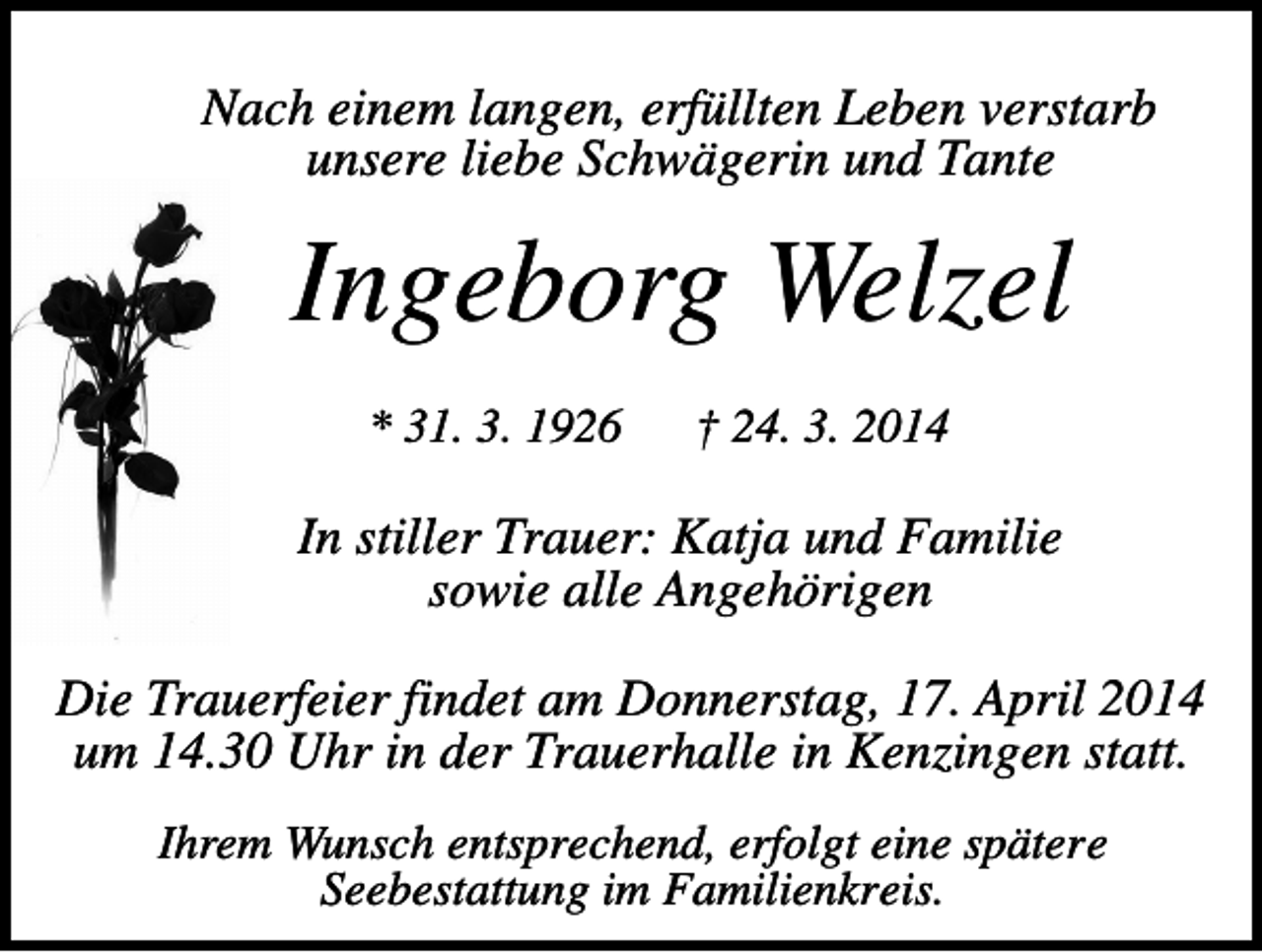 <p>Nach einem langen, erfüllten Leben verstarb<br />unsere liebe Schwägerin und Tante</p><p>Ingeborg Welzel<br />* 31. 3. 1926</p><p>† 24. 3. 2014</p><p>In stiller Trauer: Katja und Familie<br />sowie alle Angehörigen<br />Die Trauerfeier findet am Donnerstag, 17. April 2014<br />um 14.30 Uhr in der Trauerhalle in Kenzingen statt.<br />Ihrem Wunsch entsprechend, erfolgt eine spätere<br />Seebestattung im Familienkreis.</p>