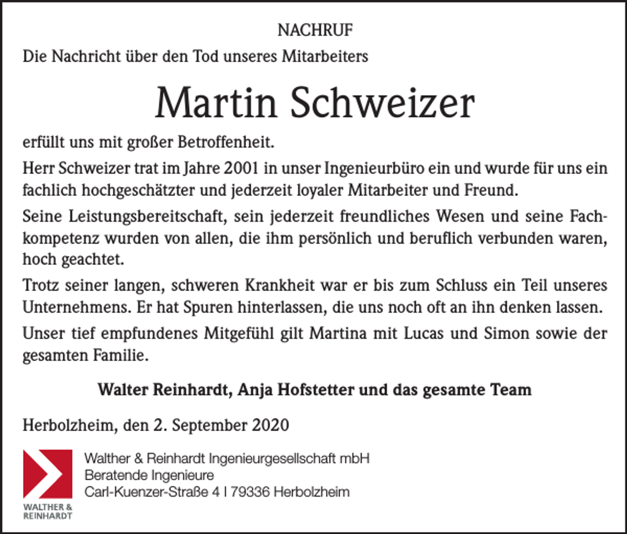<p>NACHRUF<br />Die Nachricht über den Tod unseres Mitarbeiters</p><p>Martin Schweizer<br />erfüllt uns mit großer Betroffenheit.<br />Herr Schweizer trat im Jahre 2001 in unser Ingenieurbüro ein und wurde für uns ein<br />fachlich hochgeschätzter und jederzeit loyaler Mitarbeiter und Freund.<br />Seine Leistungsbereitschaft, sein jederzeit freundliches Wesen und seine Fachkompetenz wurden von allen, die ihm persönlich und beruflich verbunden waren,<br />hoch geachtet.<br />Trotz seiner langen, schweren Krankheit war er bis zum Schluss ein Teil unseres<br />Unternehmens. Er hat Spuren hinterlassen, die uns noch oft an ihn denken lassen.<br />Unser tief empfundenes Mitgefühl gilt Martina mit Lucas und Simon sowie der<br />gesamten Familie.<br />Walter Reinhardt, Anja Hofstetter und das gesamte Team<br />Herbolzheim, den 2. September 2020</p><p>TRAG<br />WERK</p><p>Walther &amp; Reinhardt Ingenieurgesellschaft mbH<br />Beratende Ingenieure<br />Carl-Kuenzer-Straße 4 l 79336 Herbolzheim<br />Walther &amp; Reinhardt</p>
