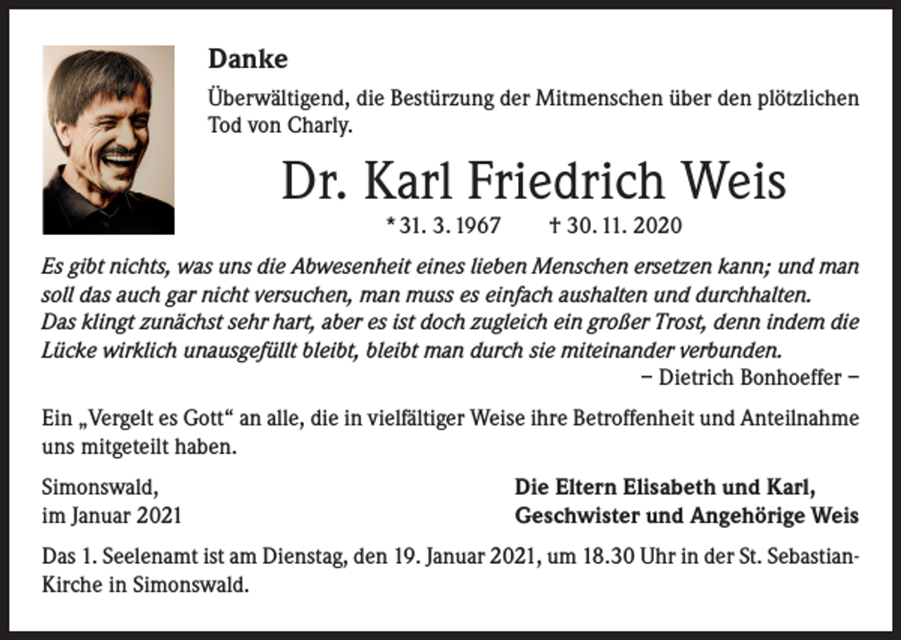 <p>Danke<br />Überwältigend, die Bestürzung der Mitmenschen über den plötzlichen<br />Tod von Charly.</p><p>Dr. Karl Friedrich Weis<br />* 31. 3. 1967 † 30. 11. 2020</p><p>Es gibt nichts, was uns die Abwesenheit eines lieben Menschen ersetzen kann; und man<br />soll das auch gar nicht versuchen, man muss es einfach aushalten und durchhalten.<br />Das klingt zunächst sehr hart, aber es ist doch zugleich ein großer Trost, denn indem die<br />Lücke wirklich unausgefüllt bleibt, bleibt man durch sie miteinander verbunden.</p><p>– Dietrich Bonhoeffer –<br />Ein „Vergelt es Gott“ an alle, die in vielfältiger Weise ihre Betroffenheit und Anteilnahme<br />uns mitgeteilt haben.<br />Simonswald,<br />im Januar 2021</p><p>Die Eltern Elisabeth und Karl,<br />Geschwister und Angehörige Weis</p><p>Das 1. Seelenamt ist am Dienstag, den 19. Januar 2021, um 18.30 Uhr in der St. SebastianKirche in Simonswald.</p>
