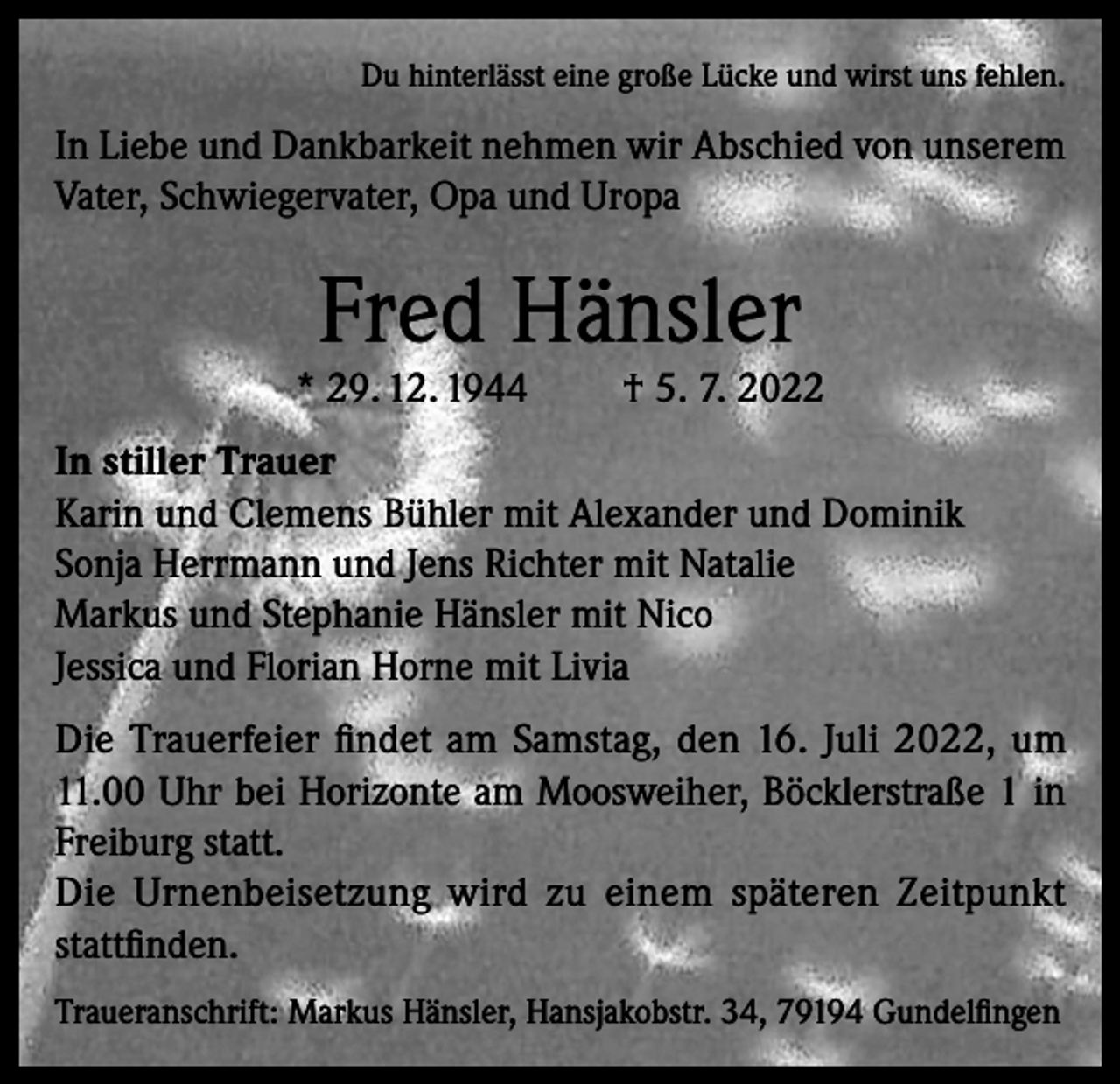 <p>Du hinterlässt eine große Lücke und wirst uns fehlen.</p><p>In Liebe und Dankbarkeit nehmen wir Abschied von unserem<br />Vater, Schwiegervater, Opa und Uropa</p><p>Fred Hänsler</p><p>* 29. 12. 1944</p><p>† 5. 7. 2022</p><p>In stiller Trauer<br />Karin und Clemens Bühler mit Alexander und Dominik<br />Sonja Herrmann und Jens Richter mit Natalie<br />Markus und Stephanie Hänsler mit Nico<br />Jessica und Florian Horne mit Livia<br />Die Trauerfeier findet am Samstag, den 16. Juli 2022, um<br />11.00 Uhr bei Horizonte am Moosweiher, Böcklerstraße 1 in<br />Freiburg statt.<br />Die Urnenbeisetzung wird zu einem späteren Zeitpunkt<br />stattfinden.<br />Traueranschrift: Markus Hänsler, Hansjakobstr. 34, 79194 Gundelfingen</p>
