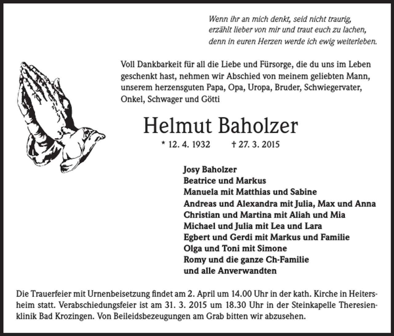 <p>Wenn ihr an mich denkt, seid nicht traurig,<br />erzählt lieber von mir und traut euch zu lachen,<br />denn in euren Herzen werde ich ewig weiterleben.</p><p>Voll Dankbarkeit für all die Liebe und Fürsorge, die du uns im Leben<br />geschenkt hast, nehmen wir Abschied von meinem geliebten Mann,<br />unserem herzensguten Papa, Opa, Uropa, Bruder, Schwiegervater,<br />Onkel, Schwager und Götti</p><p>Helmut Baholzer<br />* 12. 4. 1932</p><p>† 27. 3. 2015</p><p>Josy Baholzer<br />Beatrice und Markus<br />Manuela mit Matthias und Sabine<br />Andreas und Alexandra mit Julia, Max und Anna<br />Christian und Martina mit Aliah und Mia<br />Michael und Julia mit Lea und Lara<br />Egbert und Gerdi mit Markus und Familie<br />Olga und Toni mit Simone<br />Romy und die ganze Ch-Familie<br />und alle Anverwandten<br />Die Trauerfeier mit Urnenbeisetzung findet am 2. April um 14.00 Uhr in der kath. Kirche in Heitersheim statt. Verabschiedungsfeier ist am 31. 3. 2015 um 18.30 Uhr in der Steinkapelle Theresienklinik Bad Krozingen. Von Beileidsbezeugungen am Grab bitten wir abzusehen.</p>